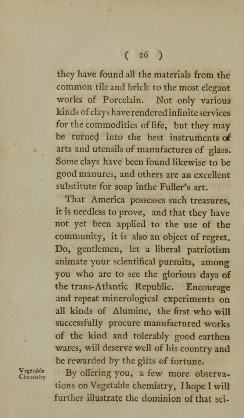 they have found all the materials from the common tile and brick to the most elegant works of Porcelain. Not only various kinds of clays have rendered infinite services for the commodities of life, but they may be turned into the best instruments oi arts and utensils of manufactures of glass. Some clays have been found likewise to be good manures, and others are an excellent substitute for soap inthe Fuller's art. That America possesses such treasures, it is needless to prove, and that they have not yet been applied to the use of the community, it is also an object of regret. Do, gentlemen, let a liberal patriotism animate your scientifical pursuits, among you who are to see the glorious days of the trans-Atlantic Republic. Encourage 2nd repeat minerological experiments on all kinds of Alumine, the first who will successfully procure manufactured works of the kind and tolerably good earthen wares, will deserve well of his country and be rewarded by the gifts of fortune. ffifury By offering you, a few more observa- tions on Vegetable chemistry, I hope I will further illustrate the dominion of that sci-