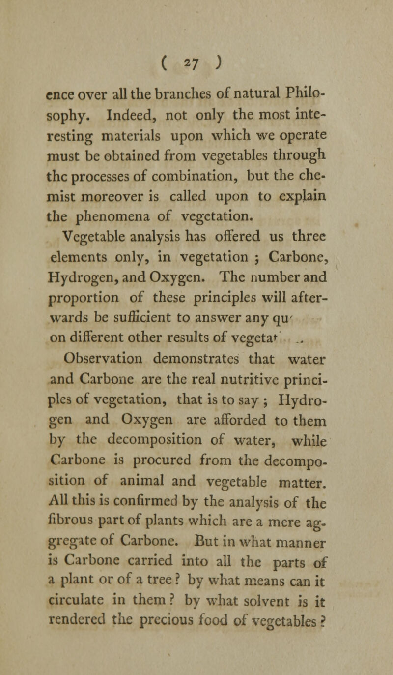 ( *7 ) cnce over all the branches of natural Philo- sophy. Indeed, not only the most inte- resting materials upon which we operate must be obtained from vegetables through the processes of combination, but the che- mist moreover is called upon to explain the phenomena of vegetation. Vegetable analysis has offered us three elements only, in vegetation ; Carbone, Hydrogen, and Oxygen. The number and proportion of these principles will after- wards be sufficient to answer any qu' on different other results of vegetal ., Observation demonstrates that water and Carbone are the real nutritive princi- ples of vegetation, that is to say ; Hydro- gen and Oxygen are afforded to them by the decomposition of water, while Carbone is procured from the decompo- sition of animal and vegetable matter. All this is confirmed by the analysis of the fibrous part of plants which are a mere ag- gregate of Carbone. But in what manner is Carbone carried into all the parts of a plant or of a tree ? by what means can it circulate in them ? by what solvent is it rendered the precious food of vegetables ?