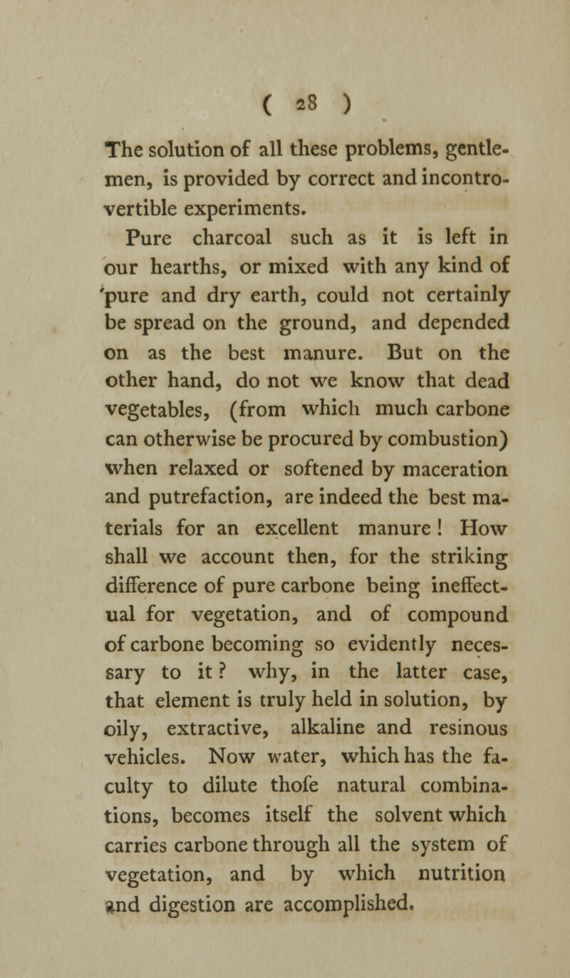 The solution of all these problems, gentle- men, is provided by correct and incontro- vertible experiments. Pure charcoal such as it is left in our hearths, or mixed with any kind of 'pure and dry earth, could not certainly be spread on the ground, and depended on as the best manure. But on the other hand, do not we know that dead vegetables, (from which much carbone can otherwise be procured by combustion) when relaxed or softened by maceration and putrefaction, are indeed the best ma- terials for an excellent manure! How shall we account then, for the striking difference of pure carbone being ineffect- ual for vegetation, and of compound of carbone becoming so evidently neces- sary to it ? why, in the latter case, that element is truly held in solution, by oily, extractive, alkaline and resinous vehicles. Now water, which has the fa- culty to dilute thofe natural combina- tions, becomes itself the solvent which carries carbone through all the system of vegetation, and by which nutrition and digestion are accomplished.
