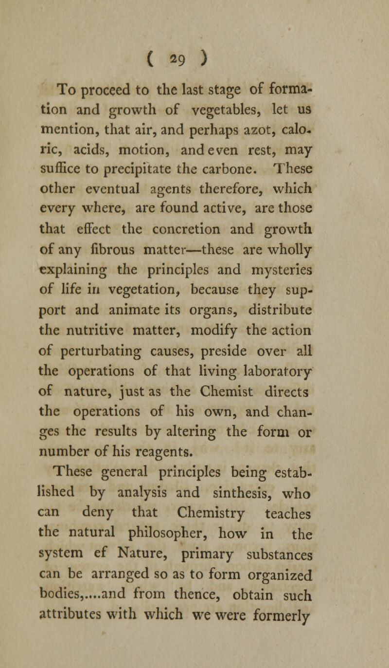 To proceed to the last stage of forma- tion and growth of vegetables, let us mention, that air, and perhaps azot, calo- ric, acids, motion, and even rest, may suffice to precipitate the carbone. These other eventual agents therefore, which every where, are found active, are those that effect the concretion and growth of any fibrous matter—these are wholly explaining the principles and mysteries of life in vegetation, because they sup- port and animate its organs, distribute the nutritive matter, modify the action of perturbating causes, preside over all the operations of that living laboratory of nature, just as the Chemist directs the operations of his own, and chan- ges the results by altering the form or number of his reagents. These general principles being estab- lished by analysis and sinthesis, who can deny that Chemistry teaches the natural philosopher, how in the system ef Nature, primary substances can be arranged so as to form organized bodies,....and from thence, obtain such attributes with which we were formerly