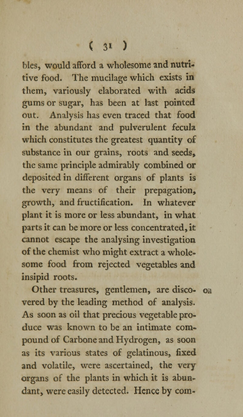 hies, would afford a wholesome and nutri- tive food. The mucilage which exists in them, variously elaborated with acids gums or sugar, has been at last pointed out. Analysis has even traced that food in the abundant and pulverulent fecula which constitutes the greatest quantity of substance in our grains, roots and seeds, the same principle admirably combined or deposited in different organs of plants is the very means of their propagation, growth, and fructification. In whatever plant it is more or less abundant, in what parts it can be more or less concentrated, it cannot escape the analysing investigation of the chemist who might extract a whole- some food from rejected vegetables and insipid roots. Other treasures, gentlemen, are disco- on vered by the leading method of analysis. As soon as oil that precious vegetable pro- duce was known to be an intimate com- pound of Carbone and Hydrogen, as soon as its various states of gelatinous, fixed and volatile, were ascertained, the very organs of the plants in which it is abun- dant, were easily detected. Hence by com-