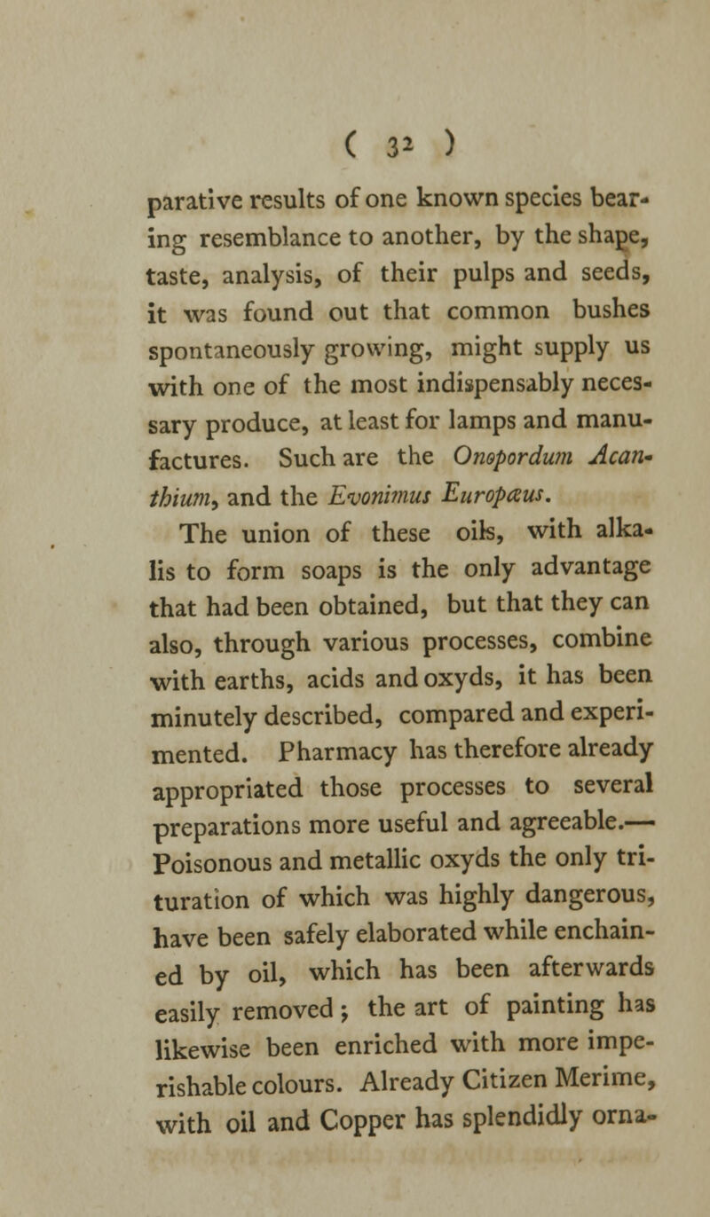 ( 3* ) parative results of one known species bear- ing resemblance to another, by the shape, taste, analysis, of their pulps and seeds, it was found out that common bushes spontaneously growing, might supply us with one of the most indispensably neces- sary produce, at least for lamps and manu- factures. Such are the Onopordwn Acan- thium, and the Evonimus Europaus. The union of these oik, with alka- lis to form soaps is the only advantage that had been obtained, but that they can also, through various processes, combine with earths, acids and oxyds, it has been minutely described, compared and experi- mented. Pharmacy has therefore already appropriated those processes to several preparations more useful and agreeable.— Poisonous and metallic oxyds the only tri- turation of which was highly dangerous, have been safely elaborated while enchain- ed by oil, which has been afterwards easily removed; the art of painting has likewise been enriched with more impe- rishable colours. Already Citizen Merime, with oil and Copper has splendidly orna-