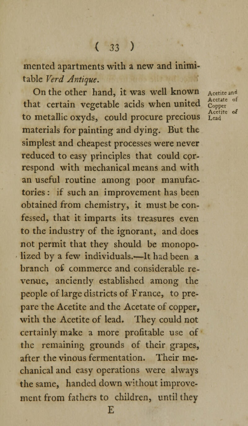 merited apartments with a new and inimi- table Verd Antique. On the other hand, it was well known Acetite and that certain vegetable acids when united c%££ • Acetite o£ to metallic oxyds, could procure precious Lead materials for painting and dying. But the simplest and cheapest processes were never reduced to easy principles that could cor- respond with mechanical means and with an useful routine among poor manufac- tories : if such an improvement has been obtained from chemistry, it must be con- fessed, that it imparts its treasures even to the industry of the ignorant, and does not permit that they should be monopo- lized by a few individuals.—It had been a branch of commerce and considerable re- venue, anciently established among the people of large districts of France, to pre- pare the Acetite and the Acetate of copper, with the Acetite of lead. They could not certainly make a more profitable use of the remaining grounds of their grapes, after the vinous fermentation. Their me- chanical and easy operations were always the same, handed down without improve- ment from fathers to children, until they E