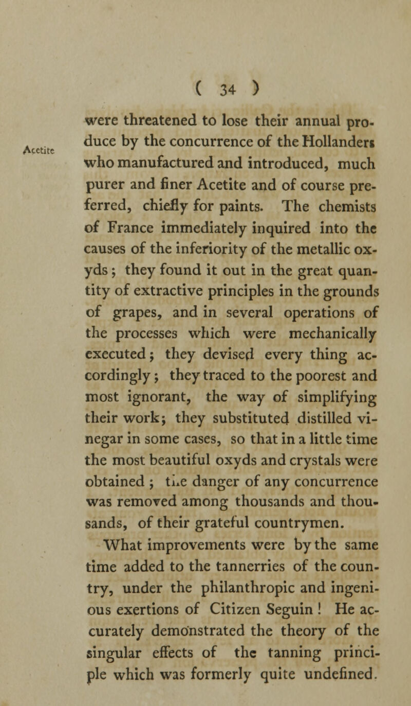 Acctite were threatened to lose their annual pro- duce by the concurrence of the Hollanders who manufactured and introduced, much purer and finer Acetite and of course pre- ferred, chiefly for paints. The chemists of France immediately inquired into the causes of the inferiority of the metallic ox- yds; they found it out in the great quan- tity of extractive principles in the grounds of grapes, and in several operations of the processes which were mechanically executed; they devised every thing ac- cordingly ; they traced to the poorest and most ignorant, the way of simplifying their work; they substituted distilled vi- negar in some cases, so that in a little time the most beautiful oxyds and crystals were obtained ; ti*e danger of any concurrence was removed among thousands and thou- sands, of their grateful countrymen. What improvements were by the same time added to the tannerries of the coun- try, under the philanthropic and ingeni- ous exertions of Citizen Seguin ! He ac- curately demonstrated the theory of the singular effects of the tanning princi- ple which was formerly quite undefined.