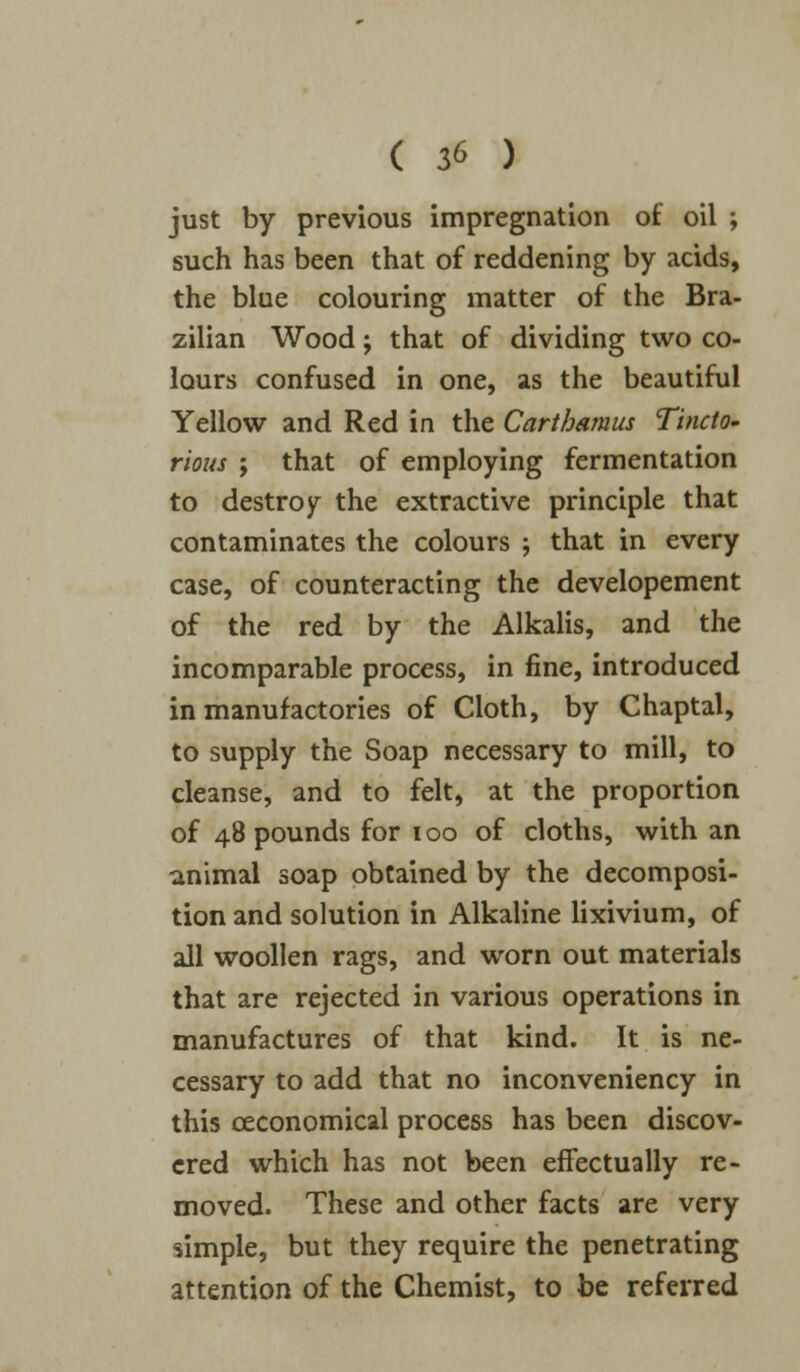 just by previous impregnation of oil ; such has been that of reddening by acids, the blue colouring matter of the Bra- zilian Wood; that of dividing two co- lours confused in one, as the beautiful Yellow and Red in the Carthamus Tincto- rious ; that of employing fermentation to destroy the extractive principle that contaminates the colours ; that in every case, of counteracting the developement of the red by the Alkalis, and the incomparable process, in fine, introduced in manufactories of Cloth, by Chaptal, to supply the Soap necessary to mill, to cleanse, and to felt, at the proportion of 48 pounds for 100 of cloths, with an animal soap obtained by the decomposi- tion and solution in Alkaline lixivium, of all woollen rags, and worn out materials that are rejected in various operations in manufactures of that kind. It is ne- cessary to add that no inconveniency in this ceconomical process has been discov- ered which has not been effectually re- moved. These and other facts are very simple, but they require the penetrating attention of the Chemist, to be referred