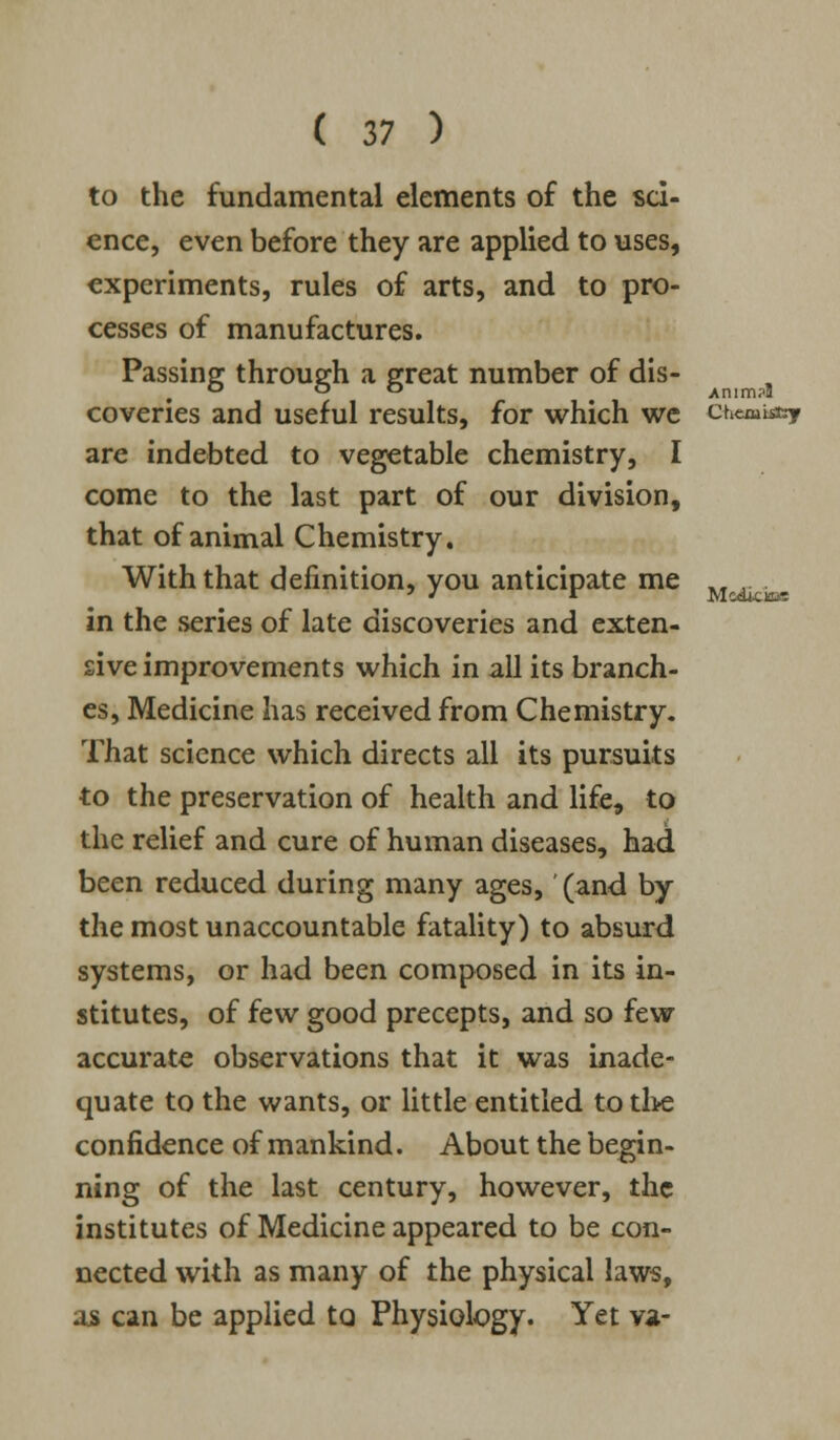 /nim?l Modici&e ( 37 ) to the fundamental elements of the sci- ence, even before they are applied to uses, experiments, rules of arts, and to pro- cesses of manufactures. Passing through a great number of dis- coveries and useful results, for which we ctiemiasy are indebted to vegetable chemistry, I come to the last part of our division, that of animal Chemistry. With that definition, you anticipate me in the series of late discoveries and exten- sive improvements which in all its branch- es, Medicine has received from Chemistry. That science which directs all its pursuits to the preservation of health and life, to the relief and cure of human diseases, had been reduced during many ages,' (and by the most unaccountable fatality) to absurd systems, or had been composed in its in- stitutes, of few good precepts, and so few accurate observations that it was inade- quate to the wants, or little entitled to the confidence of mankind. About the begin- ning of the last century, however, the institutes of Medicine appeared to be con- nected with as many of the physical laws, as can be applied to Physiology. Yet va-