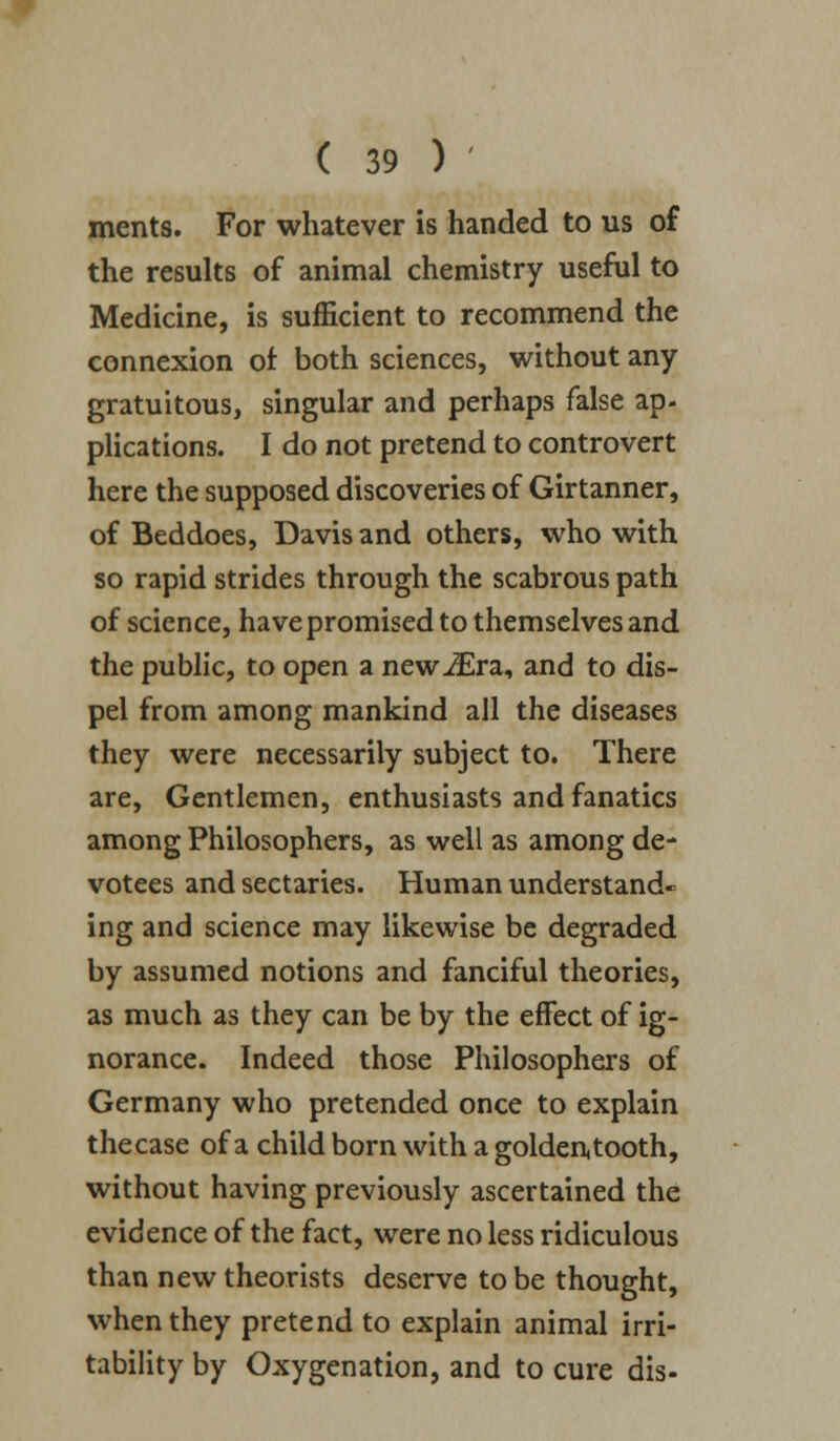 ments. For whatever is handed to us of the results of animal chemistry useful to Medicine, is sufficient to recommend the connexion of both sciences, without any gratuitous, singular and perhaps false ap- plications. I do not pretend to controvert here the supposed discoveries of Girtanner, of Beddoes, Davis and others, who with so rapid strides through the scabrous path of science, have promised to themselves and the public, to open a newiEra, and to dis- pel from among mankind all the diseases they were necessarily subject to. There are, Gentlemen, enthusiasts and fanatics among Philosophers, as well as among de- votees and sectaries. Human understand- ing and science may likewise be degraded by assumed notions and fanciful theories, as much as they can be by the effect of ig- norance. Indeed those Philosophers of Germany who pretended once to explain thecase of a child born with a golderUooth, without having previously ascertained the evidence of the fact, were no less ridiculous than new theorists deserve to be thought, when they pretend to explain animal irri- tability by Oxygenation, and to cure dis-
