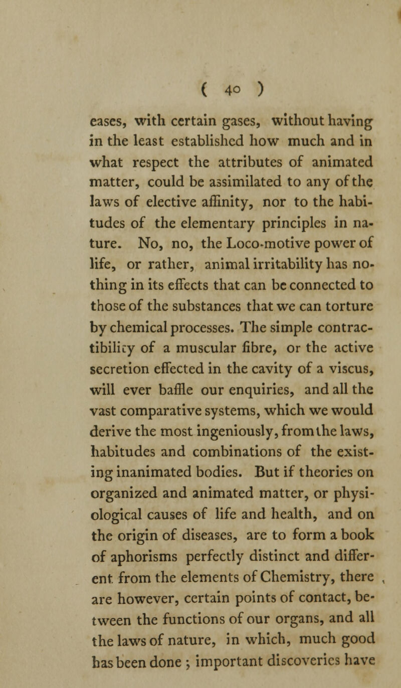 eases, with certain gases, without having in the least established how much and in what respect the attributes of animated matter, could be assimilated to any of the laws of elective affinity, nor to the habi- tudes of the elementary principles in na- ture. No, no, the Loco-motive power of life, or rather, animal irritability has no- thing in its effects that can be connected to those of the substances that we can torture by chemical processes. The simple contrac- tibilky of a muscular fibre, or the active secretion effected in the cavity of a viscus, will ever baffle our enquiries, and all the vast comparative systems, which we would derive the most ingeniously, from the laws, habitudes and combinations of the exist- ing inanimated bodies. But if theories on organized and animated matter, or physi- ological causes of life and health, and on the origin of diseases, are to form a book of aphorisms perfectly distinct and differ- ent from the elements of Chemistry, there are however, certain points of contact, be- tween the functions of our organs, and all the laws of nature, in which, much good has been done j important discoveries have