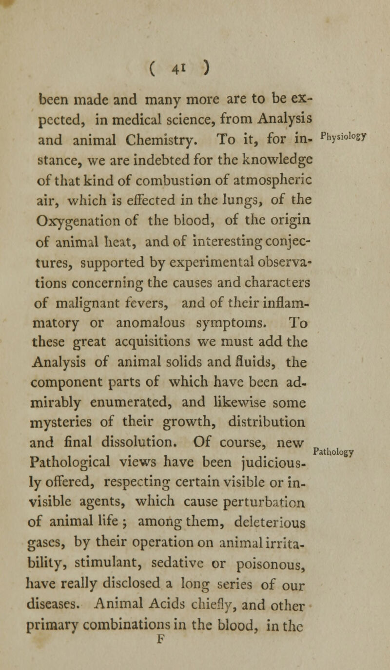 been made and many more are to be ex- pected, in medical science, from Analysis and animal Chemistry. To it, for in- physioiogy stance, we are indebted for the knowledge of that kind of combustion of atmospheric air, which is effected in the lungs, of the Oxygenation of the blood, of the origin of animal heat, and of interesting conjec- tures, supported by experimental observa- tions concerning the causes and characters of malignant fevers, and of their inflam- matory or anomalous symptoms. To these great acquisitions we must add the Analysis of animal solids and fluids, the component parts of which have been ad- mirably enumerated, and likewise some mysteries of their growth, distribution and final dissolution. Of course, new Pathological views have been judicious- ly offered, respecting certain visible or in- visible agents, which cause perturbation of animal life -, among them, deleterious gases, by their operation on animal irrita- bility, stimulant, sedative or poisonous, have really disclosed a long series of our diseases. Animal Acids chiefly, and other primary combinations in the blood, in the Pathology