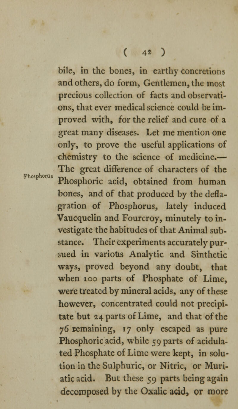 Phosphorus bile, in the bones, in earthy concretions and others, do form, Gentlemen, the most precious collection of facts and observati- ons, that ever medical science could be im- proved with, for the relief and cure of a great many diseases. Let me mention one only, to prove the useful applications of chemistry to the science of medicine.— The great difference of characters of the Phosphoric acid, obtained from human bones, and of that produced by the defla- gration of Phosphorus, lately induced Vaucquelin and Fourcroy, minutely to in- vestigate the habitudes of that Animal sub- stance. Their experiments accurately pur- sued in various Analytic and Sinthetic ways, proved beyond any doubt, that when ioo parts of Phosphate of Lime, were treated by mineral acids, any of these however, concentrated could not precipi- tate but 24 parts of Lime, and that of the 76 remaining, 17 only escaped as pure Phosphoric acid, while 59 parts of acidula- ted Phosphate of Lime were kept, in solu- tion in the Sulphuric, or Nitric, or Muri- atic acid. But these 59 parts being again decomposed by the Oxalic acid, or more