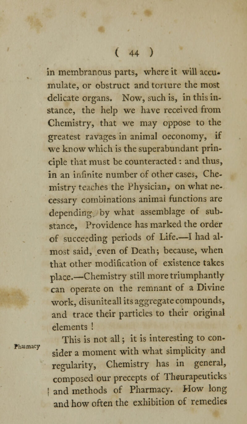 Phaimacy in membranous parts, where it will accu* mulate, or obstruct and torture the most delicate organs. Now, such is, in this in- stance, the help we have received from Chemistry, that we may oppose to the greatest ravages in animal oeconomy, if we know which is the superabundant prin- ciple that must be counteracted: and thus, in an infinite number of other cases, Che- mistry teaches the Physician, on what ne- cessary combinations animal functions are depending, by what assemblage of sub- stance, Providence has marked the order of succeeding periods of Life.—I had al- most said, even of Death; because, when that other modification of existence takes place.—Chemistry still more triumphantly can operate on the remnant of a Divine work, disuniteall its aggregate compounds, and trace their particles to their original elements ! This is not all; it is interesting to con- sider a moment with what simplicity and regularity, Chemistry has in general, composed our precepts of Theurapeuticks | and methods of Pharmacy. How long and how often the exhibition of remedies