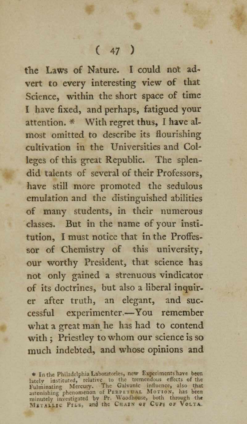 the Laws of Nature. I could not ad- vert to every interesting view of that Science, within the short space of time I have fixed, and perhaps, fatigued your attention. * With regret thus, I have al- most omitted to describe its flourishing cultivation in the Universities and Col- leges of this great Republic. The splen- did talents of several of their Professors, have still more promoted the sedulous emulation and the distinguished abilities of many students, in their numerous classes. But in the name of your insti- tution, I must notice that in the Proffes- sor of Chemistry of this university, our worthy President, that science has not only gained a strenuous vindicator of its doctrines, but also a liberal inquir- er after truth, an elegant, and suc- cessful experimenter.—You remember what a great man he has had to contend with ; Priestley to whom our science is so much indebted, and whose opinions and * In the Philadelphia Laboratories, new Expcriments'have been latclv instituted, relative to the tremendous effects of the Fulminating Mercury. The Galvanic influence, also t^at astonishing°phcnoroenon of Perpetual Motion, has been minutely investigated by Pr. Woodhouse, both through th* MstaLUC Prm. and the Chain of Cups of Volta.
