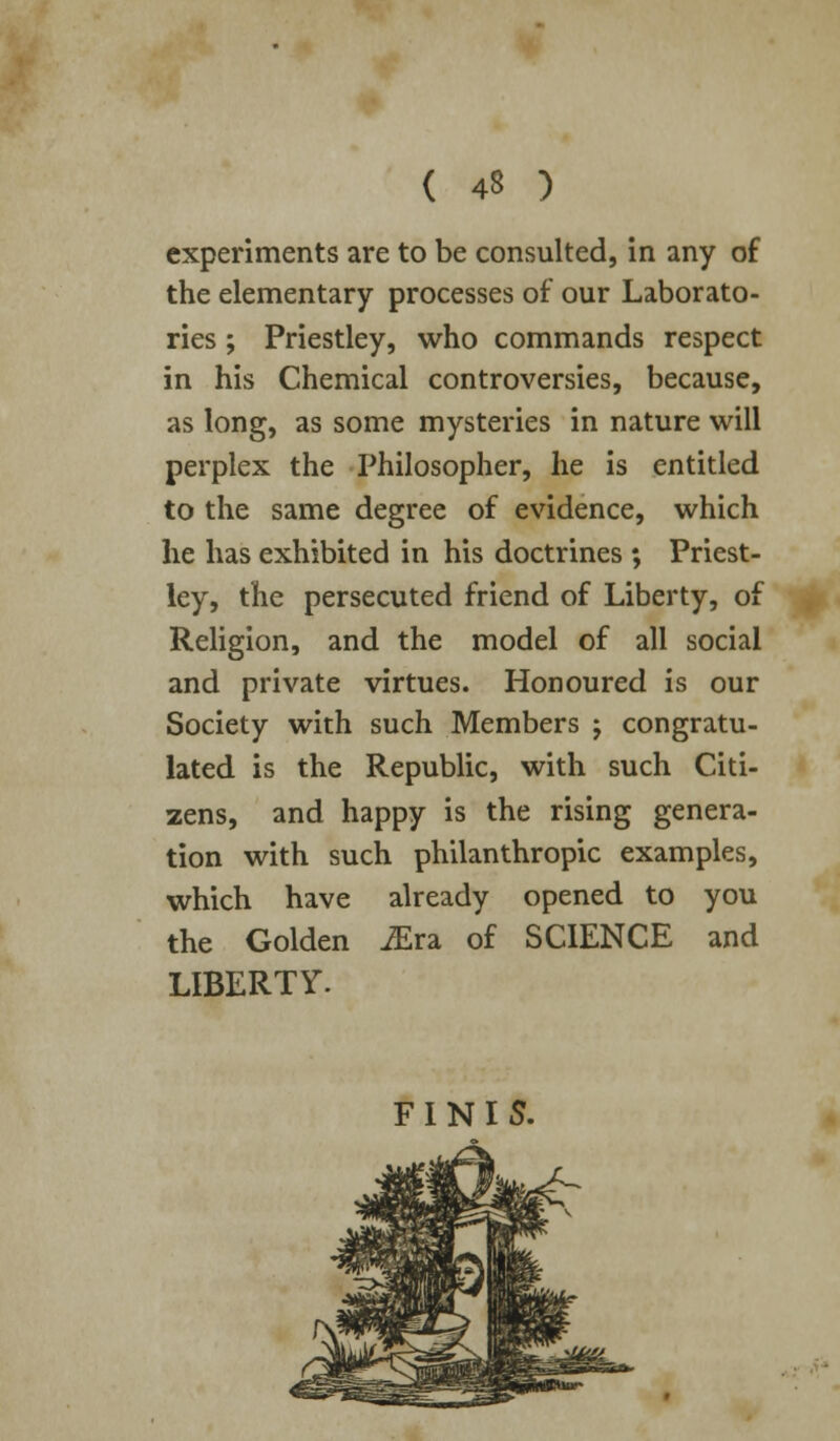 experiments are to be consulted, in any of the elementary processes of our Laborato- ries ; Priestley, who commands respect in his Chemical controversies, because, as long, as some mysteries in nature will perplex the Philosopher, he is entitled to the same degree of evidence, which he has exhibited in his doctrines ; Priest- ley, the persecuted friend of Liberty, of Religion, and the model of all social and private virtues. Honoured is our Society with such Members ; congratu- lated is the Republic, with such Citi- zens, and happy is the rising genera- tion with such philanthropic examples, which have already opened to you the Golden JErz of SCIENCE and LIBERTY. FINIS.