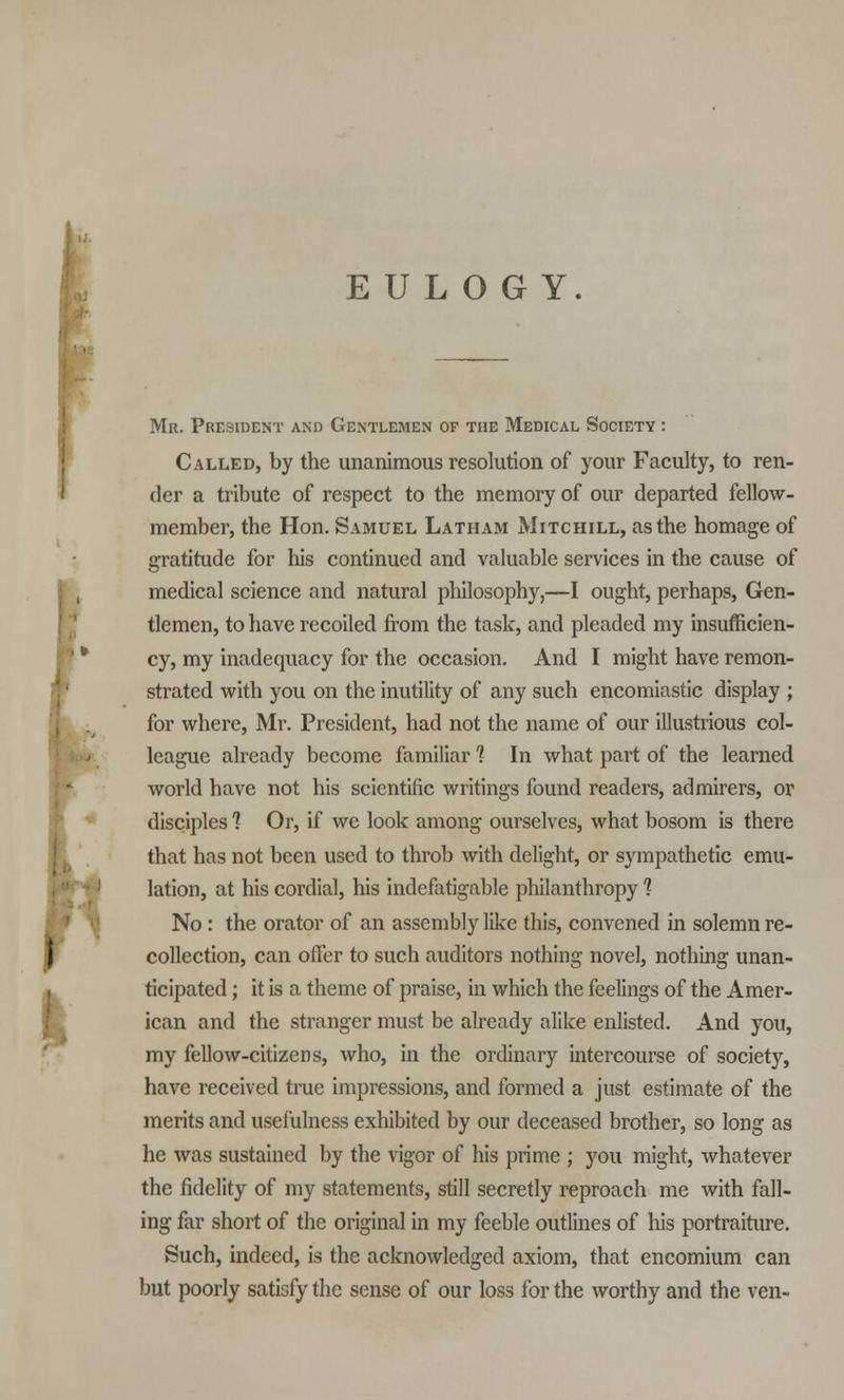 I EULOGY. Mr. President and Gentlemen of the Medical Society : Called, by the unanimous resolution of your Faculty, to ren- der a tribute of respect to the memory of our departed fellow- member, the Hon. Samuel Latham Mitchill, as the homage of medical science and natural philosophy,—I ought, perhaps, Gen- tlemen, to have recoiled from the task, and pleaded my insufficien- cy, my inadequacy for the occasion. And I might have remon- strated with you on the inutility of any such encomiastic display ; for where, Mr. President, had not the name of our illustrious col- league already become familiar 1 In what part of the learned world have not his scientific writings found readers, admirers, or disciples *? Or, if we look among ourselves, what bosom is there that has not been used to throb with delight, or sympathetic emu- lation, at his cordial, his indefatigable philanthropy 1 No: the orator of an assembly like this, convened in solemn re- collection, can offer to such auditors nothing novel, nothing unan- ticipated ; it is a theme of praise, in which the feelings of the Amer- ican and the stranger must be already alike enlisted. And you, my fellow-citizens, who, in the ordinary intercourse of society, have received true impressions, and formed a just estimate of the merits and usefulness exhibited by our deceased brother, so long as he was sustained by the vigor of his prime ; you might, whatever the fidelity of my statements, still secretly reproach me with fall- ing far short of the original in my feeble outlines of his portraiture. Such, indeed, is the acknowledged axiom, that encomium can but poorly satisfy the sense of our loss for the worthy and the ven-