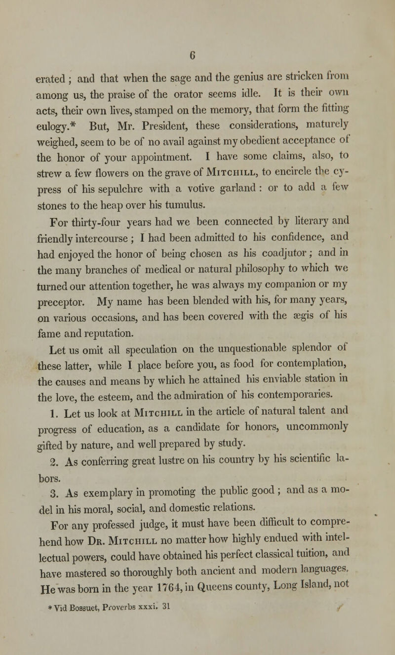 erated ; and that when the sage and the genius are stricken from among us, the praise of the orator seems idle. It is their own acts, their own lives, stamped on the memory, that form the fitting eulogy.* But, Mr. President, these considerations, maturely weighed, seem to be of no avail against my obedient acceptance of the honor of your appointment. I have some claims, also, to strew a few flowers on the grave of Mitchill, to encircle the cy- press of his sepulchre with a votive garland : or to add a few stones to the heap over his tumulus. For thirty-four years had we been connected by literary and friendly intercourse ; I had been admitted to his confidence, and had enjoyed the honor of being chosen as his coadjutor ; and in the many branches of medical or natural philosophy to which we turned our attention together, he was always my companion or my preceptor. My name has been blended with his, for many years, on various occasions, and has been covered with the aegis of his fame and reputation. Let us omit all speculation on the unquestionable splendor of these latter, while I place before you, as food for contemplation, the causes and means by which he attained his enviable station in the love, the esteem, and the admiration of his contemporaries. 1. Let us look at Mitchill in the article of natural talent and progress of education, as a candidate for honors, uncommonly gifted by nature, and well prepared by study. 2. As conferring great lustre on his country by his scientific la- bors. 3. As exemplary in promoting the public good ; and as a mo- del in his moral, social, and domestic relations. For any professed judge, it must have been difficult to compre- hend how Dr. Mitchill no matter how highly endued with intel- lectual powers, could have obtained his perfect classical tuition, and have mastered so thoroughly both ancient and modern languages. He was born in the year 1764, in Queens county, Long Island, not * Vid Bossuet, Proverbs xxxi. 31