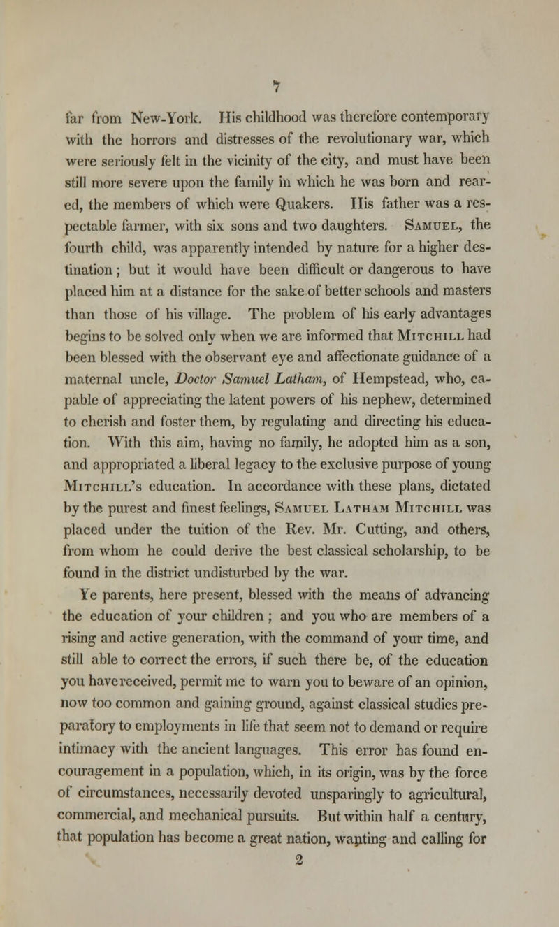 far from New-York. His childhood was therefore contemporary with the horrors and distresses of the revolutionary war, which were seriously felt in the vicinity of the city, and must have been still more severe upon the family in which he was born and rear- ed, the members of which were Quakers. His father was a res- pectable farmer, with six sons and two daughters. Samuel, the fourth child, was apparently intended by nature for a higher des- tination ; but it would have been difficult or dangerous to have placed him at a distance for the sake of better schools and masters than those of his village. The problem of his early advantages begins to be solved only when we are informed that Mitchill had been blessed with the observant eye and affectionate guidance of a maternal uncle, Doctor Samuel Latham, of Hempstead, who, ca- pable of appreciating the latent powers of his nephew, determined to cherish and foster them, by regulating and directing his educa- tion. With this aim, having no family, he adopted him as a son, and appropriated a liberal legacy to the exclusive purpose of young Mitchill's education. In accordance with these plans, dictated by the purest and finest feelings, Samuel Latham Mitchill was placed under the tuition of the Rev. Mr. Cutting, and others, from whom he could derive the best classical scholarship, to be found in the district undisturbed by the war. Ye parents, here present, blessed with the means of advancing the education of your children ; and you who are members of a rising and active generation, with the command of your time, and still able to correct the errors, if such there be, of the education you have received, permit me to warn you to beware of an opinion, now too common and gaining ground, against classical studies pre- paratory to employments in life that seem not to demand or require intimacy with the ancient languages. This error has found en- couragement in a population, which, in its origin, was by the force of circumstances, necessarily devoted unsparingly to agricultural, commercial, and mechanical pursuits. But within half a century, that population has become a great nation, wanting and calling for