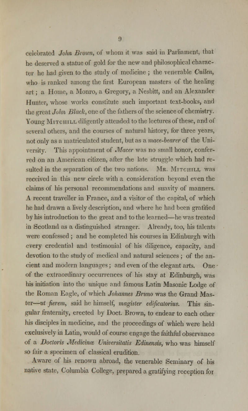celebrated John Brown, of whom it was said in Parliament, that he deserved a statue of gold for the new and philosophical charac- ter he had given to the study of medicine ; the venerable Cullen, who is ranked among the first European masters of the healing art; a Home, a Monro, a Gregory, a Nesbitt, and an Alexander Hunter, whose works constitute such important text-books, and the great John Black, one of the fathers of the science of chemistry. Young Mitchill diligently attended to the lectures of these, and of several others, and the courses of natural history, for three years, not only as a matriculated student, but as a mace-bearer of the Uni- versity. This appointment of Macer was no small honor, confer- red on an American citizen, after the late struggle which had re- sulted in the separation of the two nations. Mr. Mitchill was received in this new circle with a consideration beyond even the claims of his personal recommendations and suavity of manners. A recent traveller in France, and a visitor of the capital, of which he had drawn a lively description, and where he had been gratified by his introduction to the great and to the learned—he was treated in Scotland as a distinguished stranger. Already, too, his talents were confessed ; and he completed his courses in Edinburgh with every credential and testimonial of his diligence, capacity, and devotion to the study of medical and natural sciences ; of the an- cient and modern languages; and even of the elegant arts. One of the extraordinary occurrences of his stay at Edinburgh, was his initiation into the unique and famous Latin Masonic Lodge of the Roman Eagle, of which Johannes Bruno was the Grand Mas- ter—ut fierem, said he himself, magister edificatorius. This sin- gular fraternity, erected by Doct. Brown, to endear to each other his disciples in medicine, and the proceedings of which were held exclusively in Latin, would of course engage the faithful observance of a Doctoris Medicinal Universitatis Edinensis, who was himself so fair a specimen of classical erudition. Aware of his renown abroad, the venerable Seminary of his native state, Columbia College, prepared a gratifying reception for