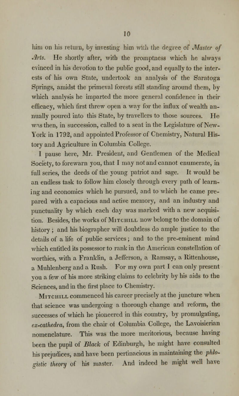him on his return, by investing him with the degree of JSlastcr of Arts. He shortly after, with the promptness which he always evinced in his devotion to the public good, and equally to the inter- ests of his own State, undertook an analysis of the Saratoga Springs, amidst the primeval forests still standing around them, by which analysis he imparted the more general confidence in their efficacy, which first threw open a way for the influx of wealth an- nually poured into this State, by travellers to those sources. He wnsthen, in succession, called to a seat in the Legislature of New- York in 1792, and appointed Professor of Chemistry, Natural His- tory and Agriculture in Columbia College. I pause here, Mr. President, and Gentlemen of the Medical Society, to forewarn you, that I may not and cannot enumerate, in lull series, the deeds of the young patriot and sage. It would be an endless task to follow him closely through every path of learn- ing and economics which he pursued, and to which he came pre- pared with a capacious and active memory, and an industry and punctuality by which each day was marked with a new acquisi- tion. Besides, the works of Mitchill now belong to the domain of history ; and his biographer will doubtless do ample justice to the details of a life of public services; and to the pre-eminent mind Avhich entitled its possessor to rank in the American constellation of worthies, with a Franklin, a Jefferson, a Ramsay, a Rittenhouse, a Muhlenberg and a Rush. For my own part I can only present you a few of his more striking claims to celebrity by his aids to the Sciences, and in the first place to Chemistry. Mitchill commenced his career precisely at the juncture when that science was undergoing a thorough change and reform, the successes of which he pioneered in this country, by promulgating, ex-cathedra, from the chair ol Columbia College, the Lavoisierian nomenclature. This was the more meritorious, because having been the pupil of Black of Edinburgh, he might have consulted his prejudices, and have been pertinacious in maintaining the phlo- gistic theory of his master. And indeed he might well have