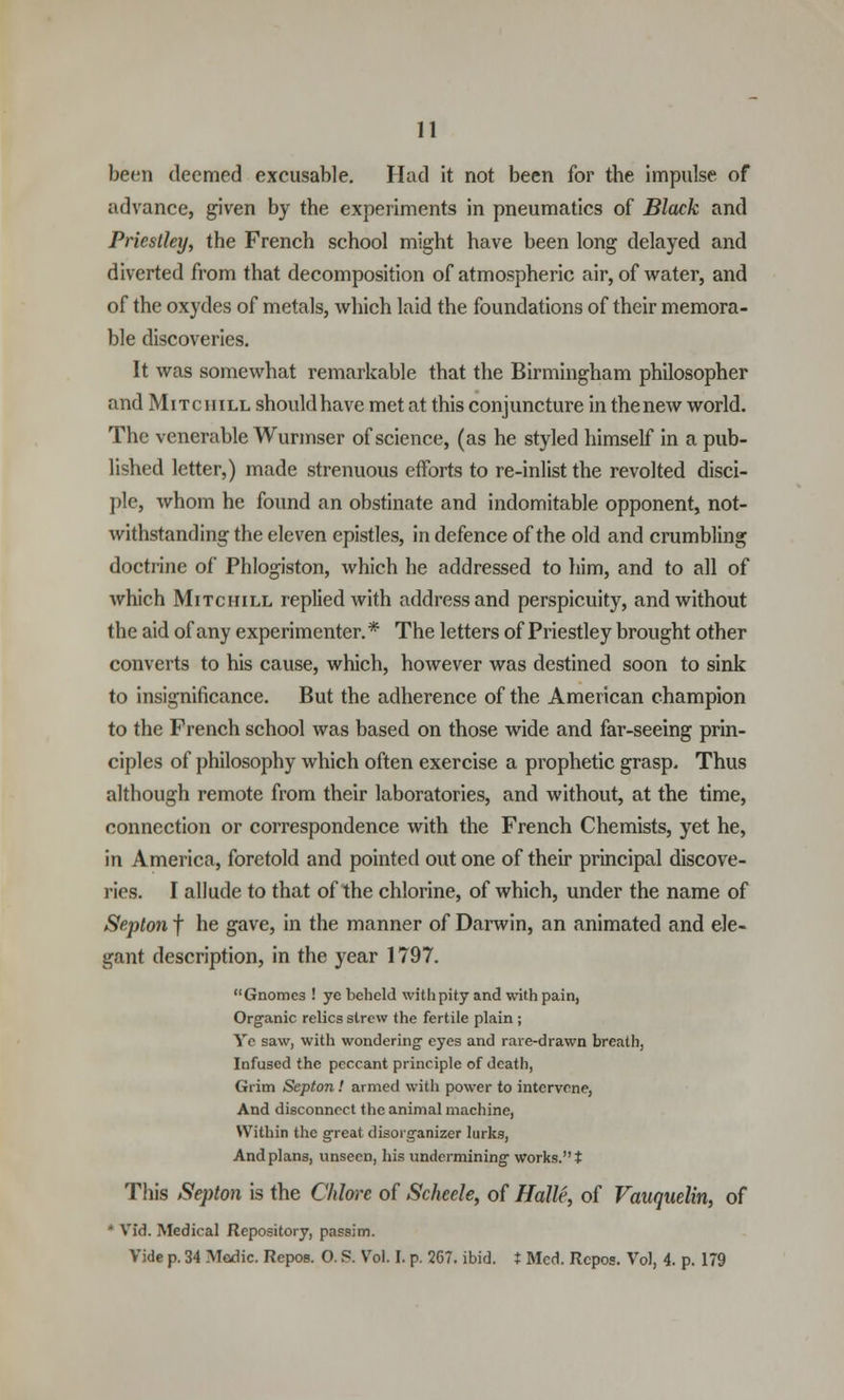 been deemed excusable. Had it not been for the impulse of advance, given by the experiments in pneumatics of Black and Priestley, the French school might have been long delayed and diverted from that decomposition of atmospheric air, of water, and of the oxydes of metals, which laid the foundations of their memora- ble discoveries. It was somewhat remarkable that the Birmingham philosopher and Mitchill should have met at this conjuncture in thenew world. The venerable Wurmser of science, (as he styled himself in a pub- lished letter,) made strenuous efforts to re-inlist the revolted disci- ple, whom he found an obstinate and indomitable opponent, not- withstanding the eleven epistles, in defence of the old and crumbling doctrine of Phlogiston, which he addressed to him, and to all of which Mitchill replied with address and perspicuity, and without the aid of any experimenter.* The letters of Priestley brought other converts to his cause, which, however was destined soon to sink to insignificance. But the adherence of the American champion to the French school was based on those wide and far-seeing prin- ciples of philosophy which often exercise a prophetic grasp. Thus although remote from their laboratories, and without, at the time, connection or correspondence with the French Chemists, yet he, in America, foretold and pointed out one of their principal discove- ries. I allude to that of the chlorine, of which, under the name of Septon f he gave, in the manner of Darwin, an animated and ele- gant description, in the year 1797. Gnomes ! yc beheld with pity and with pain, Organic relics strew the fertile plain ; Ye saw, with wondering eyes and rare-drawn breath, Infused the peccant principle of death, Grim Septon ! armed with power to intervene, And disconnect the animal machine, Within the great disorganizer lurks, And plans, unseen, his undermining works. t This Septon is the Chlore of Scheele, of Halle, of Vauquelin, of • Vid. Medical Repository, passim. Vide p. 34 Medic. Repos. O. ?. Vol. I. p. 267. ibid, t Med. Rcpos. Vol, 4. p. 179