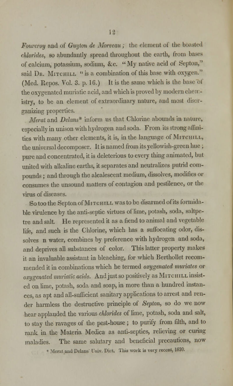 IS Fourcroy and of Guyton de Morveau; the element of the boasted chlorides, so abundantly spread throughout the earth, from bases of calcium, potassium, sodium, &c.  My native acid of Septan, said Dr. Mitchill is a combination of this base with oxygen. (Med. Repos. Vol. 3. p. 16.) It is the same which is the base <>i the oxygenated muriatic acid, and which is proved by modern chem- istry, to be an element of extraordinary nature, and most di ganizing properties. Merat and Delans* inform us that Chlorine abounds in nature, especially in unison with hydrogen and soda. From its strong affini- ties with many other elements, it is, in the language of Mitchill, the universal decomposer. It is named from its yellowish-green hue ; pure and concentrated, it is deleterious to every thing animated, but united with alkaline earths, it separates and neutralizes putrid com- pounds ; and through the alcalescent medium, dissolves, modifies or consumes the unsound matters of contagion and pestilence, or the virus of diseases. So too the Septon of Mitchill was to be disarmed of its formida- ble virulence by the anti-septic virtues of lime, potash, soda, saltpe- tre and salt. He represented it as a fiend to animal and vegetable life, and such is the Chlorine, which has a suffocating odor, dis- solves n water, combines by preference with hydrogen and soda, and deprives all substances of color. This latter property makes it an invaluable assistant in bleaching, for which Berthollet recom- mended it in combinations which he termed oxygenated muriates or oxygenated muriatic acids. And just so positively as Mitchill insist- ed on lime, potash, soda and soap, in more than a hundred instan- ces, as apt and all-sufficient sanitary applications to arrest and ren- der harmless the destructive principle of Septon, so do we now hear applauded the various chlorides of lime, potash, soda and salt, to stay the ravages of the pest-house ; to purify from filth, and to rank in the Materia Medica as anti-septics, relieving or curing maladies. The same salutary and beneficial precautions, now * Merat and Delans' Univ. Diet. This work is very recent, 1830.
