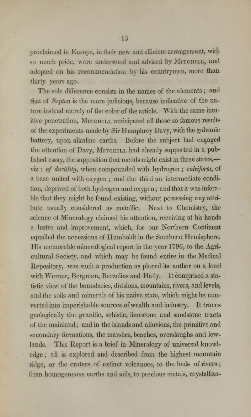proclaimed in Europe, in their new and efficient arrangement, with so much pride, were understood and advised by Mitchill, and adopted on his recommendation by his countrymen, more than thirty years ago. The sole difference consists in the names of the elements ; and that of Septon is the more judicious, because indicative of the na- ture instead merely of the color of the article. With the same intu- itive penetration, Mitchill anticipated all those so famous results of the experiments made by Sir Humphrey Davy, with the galvanic battery, upon alkaline earths. Before the subject had engaged the attention of Davy, Mitchill had already supported in a pub- lished essay, the supposition that melals might exist in three states,— viz : of ductility, when compounded with hydrogen ; calciform, of a base united with oxygen ; and the third an intermediate condi- tion, deprived of both hydrogen and oxygen; and that it was infera- ble that they might be found existing, without possessing any attri- bute usually considered as metallic. Next to Chemistry, the science of Mineralogy claimed his attention, receiving at his hands a lustre and impi'ovcment, which, for our Northern Continent equalled the accessions of Humboldt in the Southern Hemisphere. His memorable mineralogical report in the year 1796, to the Agri- cultural Society, and which may be found entire in the Medical Repository, was such a production as placed its author on a level with Werner, Bergman, Berzelius and Haiiy. It comprised a sta- tistic view of the boundaries, divisions, mountains, rivers, and levels, and the soils and minerals of his native state, which might be con- verted into imperishable sources of wealth and industry. It traces geologically the granitic, schistic, limestone and sandstone tracts of the mainland; and in the islands and alluvions, the primitive and secondary formations, the marshes, beaches, overslaughs and low- lands. This Report is a brief in Mineralogy of universal knowl- edge ; all is explored and described from the highest mountain ridge, or the craters of extinct volcanoes, to the beds of rivers ; from homogeneous earths and soils, to precious metals, crystalliza-