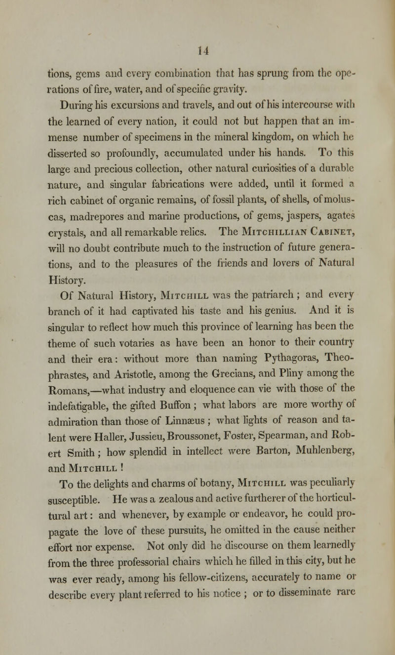 tions, gems and every combination that has sprung from the ope- rations of fire, water, and of specific gravity. During his excursions and travels, and out of his intercourse with the learned of every nation, it could not but happen that an im- mense number of specimens in the mineral kingdom, on which he disserted so profoundly, accumulated under his hands. To this large and precious collection, other natural curiosities of a durable nature, and singular fabrications were added, until it formed a rich cabinet of organic remains, of fossil plants, of shells, ofmolus- cas, madrepores and marine productions, of gems, jaspers, agates crystals, and all remarkable relics. The Mitchillian Cabinet, will no doubt contribute much to the instruction of future genera- tions, and to the pleasures of the friends and lovers of Natural History. Of Natural History, Mitchill was the patriarch ; and every branch of it had captivated his taste and his genius. And it is singular to reflect how much this province of learning has been the theme of such votaries as have been an honor to their country and their era: without more than naming Pythagoras, Theo- phrastes, and Aristotle, among the Grecians, and Pliny among the Romans,—what industry and eloquence can vie with those of the indefatigable, the gifted Buffon ; what labors are more worthy of admiration than those of Linnaeus ; what lights of reason and ta- lent were Haller, Jussieu, Broussonet, Foster, Spearman, and Rob- ert Smith; how splendid in intellect were Barton, Muhlenberg, and Mitchill ! To the delights and charms of botany, Mitchill was peculiarly susceptible. He was a zealous and active furtherer of the horticul- tural art: and whenever, by example or endeavor, he could pro- pagate the love of these pursuits, he omitted in the cause neither effort nor expense. Not only did he discourse on them learnedly from the three professorial chairs which he filled in this city, but he was ever ready, among his fellow-citizens, accurately to name or describe every plant referred to his notice ; or to disseminate rare