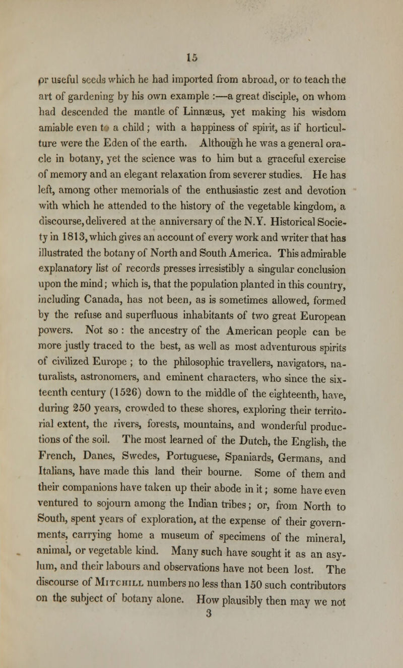 pr useful seeds which he had imported from abroad, or to teach the art of gardening by his own example :—a great disciple, on whom had descended the mantle of Linnaeus, yet making his wisdom amiable even to a child ; with a happiness of spirit, as if horticul- ture were the Eden of the earth. Although he was a general ora- cle in botany, yet the science was to him but a graceful exercise of memory and an elegant relaxation from severer studies. He has left, among other memorials of the enthusiastic zest and devotion with which he attended to the history of the vegetable kingdom, a discourse, delivered at the anniversary of the N.Y. Historical Socie- ty in 1813, which gives an account of every work and writer that has illustrated the botany of North and South America. This admirable explanatory list of records presses irresistibly a singular conclusion upon the mind; which is, that the population planted in this country, including Canada, has not been, as is sometimes allowed, formed by the refuse and superfluous inhabitants of two great European powers. Not so : the ancestry of the American people can be more justly traced to the best, as well as most adventurous spirits of civilized Europe ; to the philosophic travellers, navigators, na- turalists, astronomers, and eminent characters, who since the six- teenth century (1526) down to the middle of the eighteenth, have, during 250 years, crowded to these shores, exploring their territo- rial extent, the rivers, forests, mountains, and wonderful produc- tions of the soil. The most learned of the Dutch, the English, the French, Danes, Swedes, Portuguese, Spaniards, Germans, and Italians, have made this land their bourne. Some of them and their companions have taken up their abode in it; some have even ventured to sojourn among the Indian tribes; or, from North to South, spent years of exploration, at the expense of their govern- ments, carrying home a museum of specimens of the mineral, animal, or vegetable kind. Many such have sought it as an asy- lum, and their labours and observations have not been lost. The discourse of Mitchill numbers no less than 150 such contributors on the subject of botany alone. How plausibly then may we not
