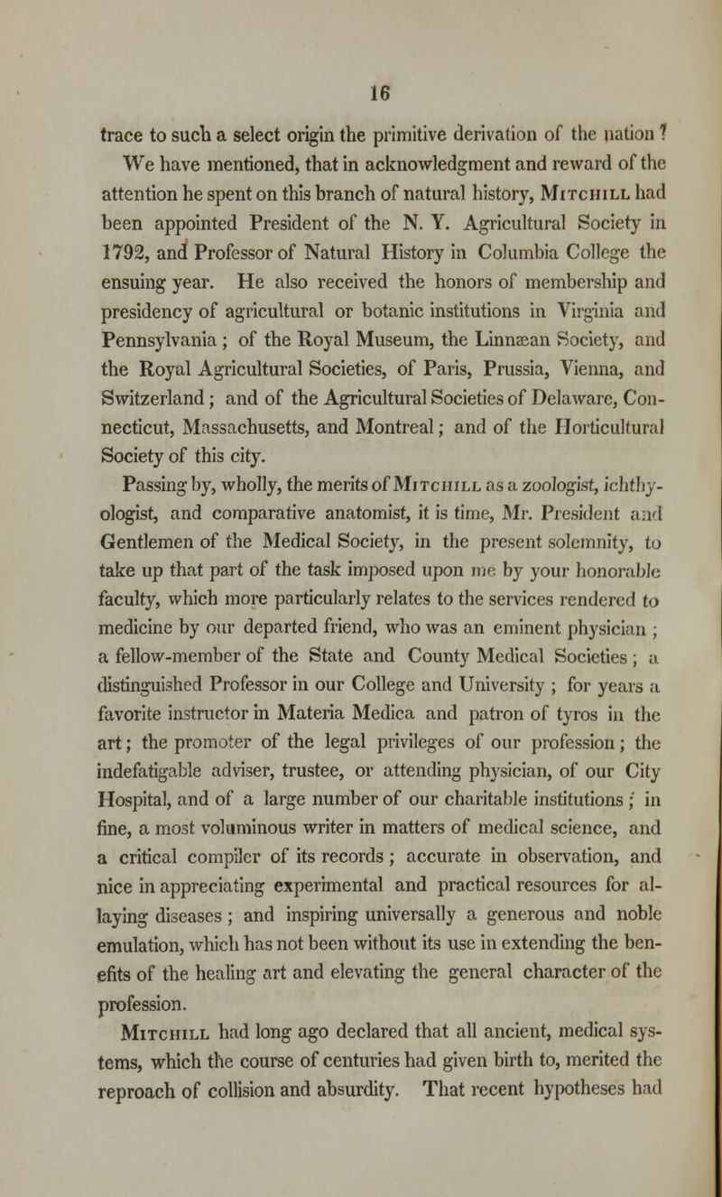 trace to such a select origin the primitive derivation of the nation ? We have mentioned, that in acknowledgment and reward of the attention he spent on this branch of natural history, Mitchill had been appointed President of the N. Y. Agricultural Society in 1792, and Professor of Natural History in Columbia College the ensuing year. He also received the honors of membership and presidency of agricultural or botanic institutions in Virginia and Pennsylvania ; of the Royal Museum, the Linnsean Society, and the Royal Agricultural Societies, of Paris, Prussia, Vienna, and Switzerland; and of the Agricultural Societies of Delaware, Con- necticut, Massachusetts, and Montreal; and of the Horticultural Society of this city. Passing by, wholly, the merits of Mitchill as a zoologist, ichthy- ologist, and comparative anatomist, it is time, Mr. President and Gentlemen of the Medical Society, in the present solemnity, to take up that part of the task imposed upon me by your honorable faculty, which more particularly relates to the services rendered to medicine by our departed friend, who was an eminent physician ; a fellow-member of the State and County Medical Societies ; a distinguished Professor in our College and University ; for years a favorite instructor in Materia Medica and patron of tyros in the art; the promoter of the legal privileges of our profession; the indefatigable adviser, trustee, or attending physician, of our City Hospital, and of a large number of our charitable institutions ; in fine, a most voluminous writer in matters of medical science, and a critical compiler of its records; accurate in observation, and nice in appreciating experimental and practical resources for al- laying diseases; and inspiring universally a generous and noble emulation, which has not been without its use in extending the ben- efits of the healing art and elevating the general character of the profession. Mitchill had long ago declared that all ancient, medical sys- tems, which the course of centuries had given birth to, merited the reproach of collision and absurdity. That recent hypotheses had