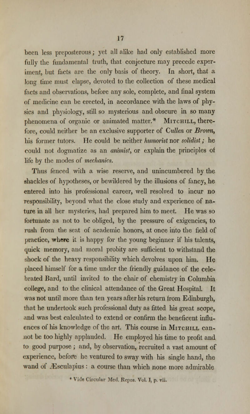 been less preposterous; yet all alike had only established more fully the fundamental truth, that conjecture may precede exper- iment, but facts are the only basis of theory. In short, that a long time must elapse, devoted to the collection of these medical facts and observations, before any sole, complete, and final system of medicine can be erected, in accordance with the laws of phy- sics and physiology, still so mysterious and obscure in so many phenomena of organic or animated matter.* Mitchill, there- fore, could neither be an exclusive supporter of Cullen or Broicn, his former tutors. He could be neither humorist nor solidist; he could not dogmatize as an animist, or explain the principles of life by the modes of mechanics. Thus fenced with a wise reserve, and unincumbered by the shackles of hypotheses, or bewildered by the illusions of fancy, he entered into his professional career, well resolved to incur no responsibility, beyond what the close study and experience of na- ture in all her mysteries, had prepared him to meet. He was so fortunate as not to be obliged, by the pressure of exigencies, to rush from the scat of academic honors, at once into the field of practice, where it is happy for the young beginner if his talents, quick memory, and moral probity are sufficient to withstand the shock of the heavy responsibility which devolves upon him. He placed himself for a time under the friendly guidance of the cele- brated Bard, until invited to the chair of chemistry in Columbia college, and to the clinical attendance of the Great Hospital. It was not until more than ten years after his return irom Edinburgh, that he undertook such professional duty as fitted his great scope, .md was best calculated to extend or confirm the beneficent influ- ences of his knowledge of the art. This course in Mitchill can- not be too highly applauded. He employed his time to profit and to good purpose ; and, by observation, recruited a vast amount of experience, before he ventured to sway with his single hand, the wand of JEsculapius : a course than which none more admirable * Vide Circular Med. Rcpos. Vol. I, p. vii.