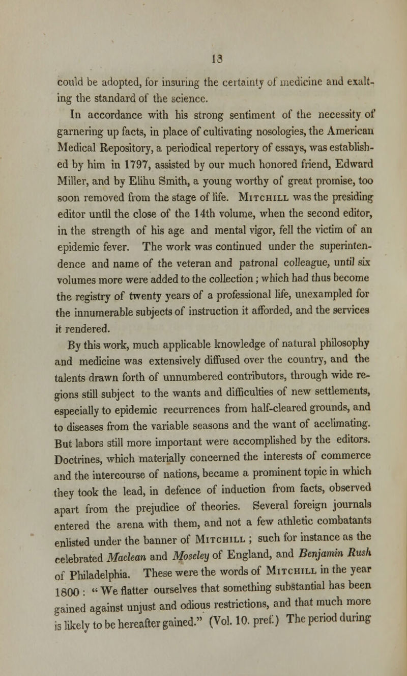13 could be adopted, for insuring the certainty of medicine and exalt- ing the standard of the science. In accordance with his strong sentiment of the necessity of garnering up facts, in place of cultivating nosologies, the American Medical Repository, a periodical repertory of essays, was establish- ed by him in 1797, assisted by our much honored friend, Edward Miller, and by Elihu Smith, a young worthy of great promise, too soon removed from the stage of life. Mitchill was the presiding editor until the close of the 14th volume, when the second editor, in the strength of his age and mental vigor, fell the victim of an epidemic fever. The work was continued under the superinten- dence and name of the veteran and patronal colleague, until six volumes more were added to the collection; which had thus become the registry of twenty years of a professional life, unexampled for the innumerable subjects of instruction it afforded, and the services it rendered. By this work, much applicable knowledge of natural philosophy and medicine was extensively diffused over the country, and the talents drawn forth of unnumbered contributors, through wide re- gions still subject to the wants and difficulties of new settlements, especially to epidemic recurrences from half-cleared grounds, and to diseases from the variable seasons and the want of acclimating. But labors still more important were accomplished by the editors. Doctrines, which materially concerned the interests of commerce and the intercourse of nations, became a prominent topic in which they took the lead, in defence of induction from facts, observed apart from the prejudice of theories. Several foreign journals entered the arena with them, and not a few athletic combatants enlisted under the banner of Mitchill ; such for instance as the celebrated Maclean and Moseley of England, and Benjamin Rush of Philadelphia. These were the words of Mitchill in the year 1800 :  We natter ourselves that something substantial has been gained against unjust and odious restrictions, and that much more is likely to be hereafter gained. (Vol. 10. pref.) The period during