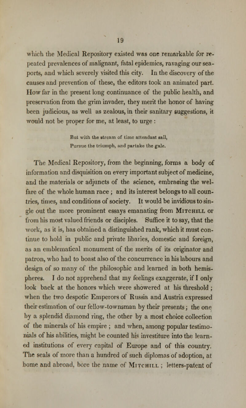 which the Medical Repository existed was one remarkable for re- peated prevalences of malignant, fatal epidemics, ravaging our sea- ports, and which severely visited this city. In the discovery of the causes and prevention of these, the editors took an animated part. How far in the present long continuance of the public health, and preservation from the grim invader, they merit the honor of having been judicious, as well as zealous, in their sanitary suggestions, it would not be proper for me, at least, to urge : But with the stream of time attendant sail, Pursue the triumph, and partake the gale. The Medical Repository, from the beginning, forms a body of information and disquisition on every important subject of medicine, and the materials or adjuncts of the science, embracing the wel- fare of the whole human race ; and its interest belongs to all coun- tries, times, and conditions of society. It would be invidious to sin- gle out the more prominent essays emanating from Mitchill or from his most valued friends or disciples. Suffice it to say, that the work, as it is, has obtained a distinguished rank, which it must con- tinue to hold in public and private libaries, domestic and foreign, as an emblematical monument of the merits of its originator and patron, who had to boast also of the concurrence in his labours and design of so many of the philosophic and learned in both hemis- pheres. I do not apprehend that my feelings exaggerate, if I only look back at the honors which were showered at his threshold ; when the two despotic Emperors of Russia and Austria expressed their estimation of our fellow-townsman by their presents; the one by a splendid diamond ring, the other by a most choice collection of the minerals of his empire ; and when, among popular testimo- nials of his abilities, might be counted hi/? investiture into the learn- ed institutions of every capital of Europe and of this country. The seals of more than a hundred of such diplomas of adoption, at borne and abroad, bore the name oC Mitchill ; letters-patent of