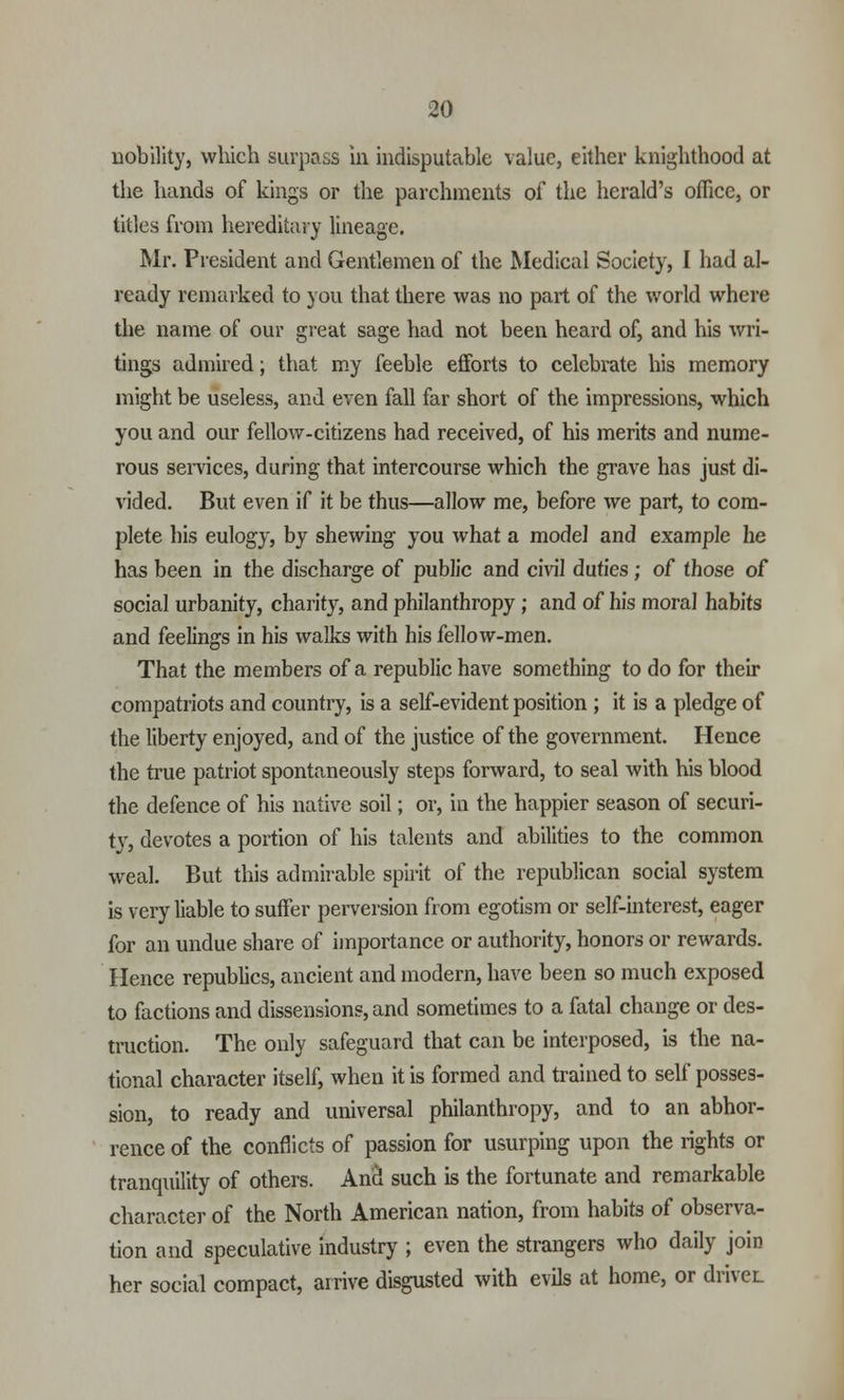 nobility, which surpass in indisputable value, either knighthood at the hands of kings or the parchments of the herald's office, or titles from hereditary lineage. Mr. President and Gentlemen of the Medical Society, I had al- ready remarked to you that there was no part of the world where the name of our great sage had not been heard of, and his wri- tings admired; that my feeble efforts to celebrate his memory might be useless, and even fall far short of the impressions, which you and our fellow-citizens had received, of his merits and nume- rous services, during that intercourse which the grave has just di- vided. But even if it be thus—allow me, before we part, to com- plete his eulogy, by shewing you what a model and example he has been in the discharge of public and civil duties ; of those of social urbanity, charity, and philanthropy ; and of his moral habits and feelings in his walks with his fellow-men. That the members of a republic have something to do for their compatriots and country, is a self-evident position ; it is a pledge of the liberty enjoyed, and of the justice of the government. Hence the true patriot spontaneously steps forward, to seal with his blood the defence of his native soil; or, in the happier season of securi- ty, devotes a portion of his talents and abilities to the common weal. But this admirable spirit of the republican social system is very liable to suffer perversion from egotism or self-interest, eager for an undue share of importance or authority, honors or rewards. Hence republics, ancient and modern, have been so much exposed to factions and dissensions, and sometimes to a fatal change or des- truction. The only safeguard that can be interposed, is the na- tional character itself, when it is formed and trained to self posses- sion, to ready and universal philanthropy, and to an abhor- rence of the conflicts of passion for usurping upon the rights or tranquility of others. And such is the fortunate and remarkable character of the North American nation, from habits of observa- tion and speculative industry ; even the strangers who daily join her social compact, arrive disgusted with evils at home, or driver.