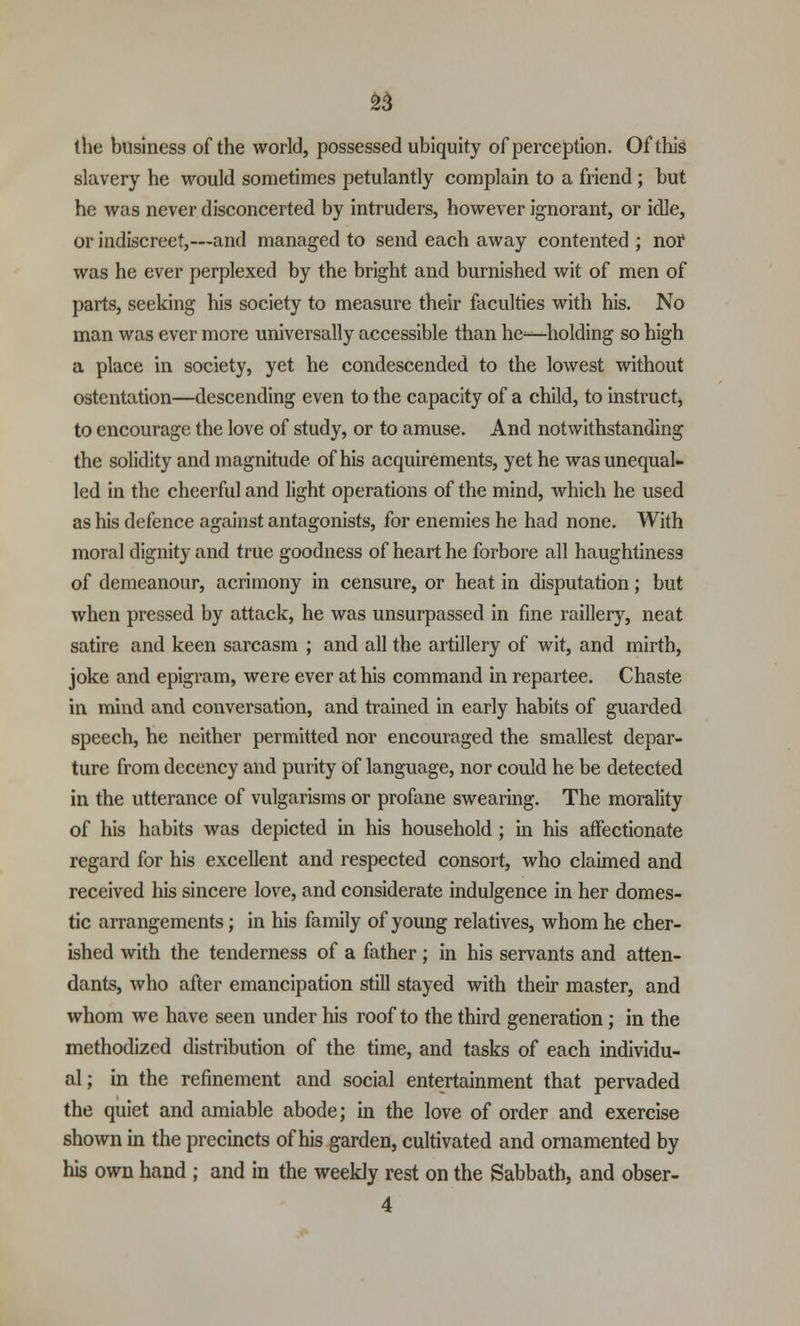 the business of the world, possessed ubiquity of perception. Of this slavery he would sometimes petulantly complain to a friend; but he was never disconcerted by intruders, however ignorant, or idle, or indiscreet,—and managed to send each away contented ; nof was he ever perplexed by the bright and burnished wit of men of parts, seeking his society to measure their faculties with his. No man was ever more universally accessible than he^—holding so high a place in society, yet he condescended to the lowest without ostentation—descending even to the capacity of a child, to instruct, to encourage the love of study, or to amuse. And notwithstanding the solidity and magnitude of his acquirements, yet he was unequal- led in the cheerful and light operations of the mind, which he used as his defence against antagonists, for enemies he had none. With moral dignity and true goodness of heart he forbore all haughtiness of demeanour, acrimony in censure, or heat in disputation; but when pressed by attack, he was unsurpassed in fine raillery, neat satire and keen sarcasm ; and all the artillery of wit, and mirth, joke and epigram, were ever at his command in repartee. Chaste in mind and conversation, and trained in early habits of guarded speech, he neither permitted nor encouraged the smallest depar- ture from decency and purity of language, nor could he be detected in the utterance of vulgarisms or profane swearing. The morality of his habits was depicted in his household ; in his affectionate regard for his excellent and respected consort, who claimed and received his sincere love, and considerate indulgence in her domes- tic arrangements; in his family of young relatives, whom he cher- ished with the tenderness of a father; in his servants and atten- dants, who after emancipation still stayed with their master, and whom we have seen under his roof to the third generation; in the methodized distribution of the time, and tasks of each individu- al; in the refinement and social entertainment that pervaded the quiet and amiable abode; in the love of order and exercise shown in the precincts of his garden, cultivated and ornamented by his own hand ; and in the weekly rest on the Sabbath, and obser-