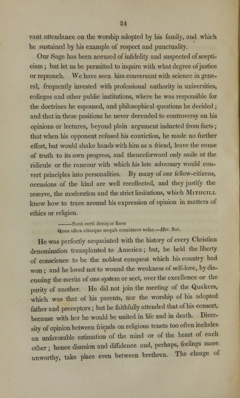 vant attendance on the worship adopted by his family, and which he sustained by his example of respect and punctuality. Our Sage has been accused of infidelity and suspected of scepti- cism ; but let us be permitted to inquire with what degree of justice or reproach. We have seen him conversant with science in gene- ral, frequently invested with professional authority in universities, colleges and other public institutions, where he was responsible for the doctrines he espoused, and philosophical questions he decided ; and that in these positions he never decended to controversy on his opinions or lectures, beyond plain argument inducted from facts; that when his opponent refused his conviction, he made no further effort, but would shake hands with him as a friend, leave the cause of truth to its own progress, and thenceforward only smile at the ridicule or the rancour with which his late adversary would con- vert principles into personalities. By many of our fellow-citizens, occasions of the kind are well recollected, and they justify the reserve, the moderation and the strict limitations, which Mithcill knew how to trace around his expression of opinion in matters of ethics or religion. Sunt certi derrique fines Q,uos ultra citraque nequit consistere nefas.—Hor. Sat. He was perfectly acquainted with the history of every Christian denomination transplanted to America; but, he held the liberty of conscience to be the noblest conquest which his country had won ; and he loved not to wound the weakness of self-love, by dis- cussing the merits of one system or sect, over the excellence or the purity of another. He did not join the meeting of the Quakers, which was that of his parents, nor the worship of his adopted father and preceptors ; but he faithfully attended that of his consort, because with her he would be united in life and in death. Diver- sity of opinion between friends on religious tenets too often includes an unfavorable estimation of the mind or of the heart of each other ; hence disunion and diffidence and, perhaps, feelings more unworthy, take place even between brethren. The charge of
