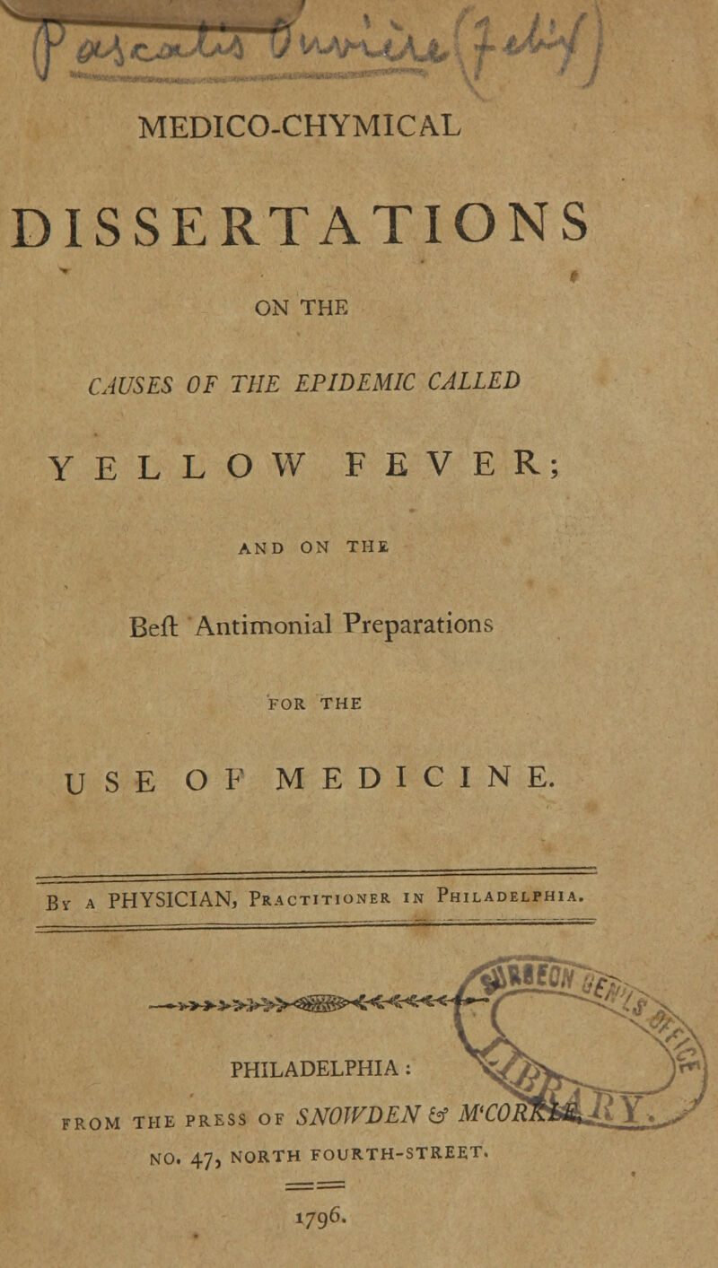 4 'y vMM^f/x MEDICO-CHYMICAL DISSERTATIONS ON THE CAUSES OF THE EPIDEMIC CALLED YELLOW FEVER; AND ON THE Beft Antimonial Preparations FOR THE USE OF MEDICINE. By a PHYSICIAN, Practitioner in Philadelphia. PHILADELPHIA : FROM THE PRESS OF SNOWDEN & M NO. 47, NORTH FOURTH-STREET. 1796.