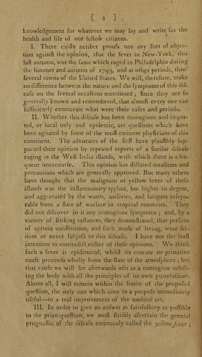 knowledgement for whatever we may fay and write for the health and lite of our fellow citizens. I. There exifts neither proofs nor any fort of objec- tion againft the opinion, that the fever in New-York, tins laft autumn, was the fame which raged in Philadelphia during the fummer and autumn of 1793, and at other periods, tlno' feveral towns of the United States. We will, therefore, make no difference between the nature and thefymptomsof this dif- eafe on the feveral occafions mentioned ; fince they are fo generally known and remembered, that almoft. every one can fufficien'ly enumerate what were their cafes and periods. II. Whether this difeafe has been contagious and impor- ted, or local only and epidemic, are queftions which have been agitated by fome ot the moll eminent phyficians of this continent. The advocates of the fnlt have plaufibly fup- ported their opinion by repeated reports of a firnilar difeafe raging in the Weft India iflands, with which there is a fre- quent intercourfe. This opinion has dictated meafures and precautions which are generally approved. But many others have thought that the malignant or yellow lever of thefe iflands was the inflammatory typhus, but higher in degree, and aggravated by the wants, mifcries, and fatigues insepa- rable from a flale of warfare in tropical countries. They did not difcover in it any contagious fymptoms ; and, by a variety ol finking mflances, thev demon ft rated, that perfons of certain conftitution, and fuch mode of living, were iel- dom or never fubjeft to this difeafe. I have not the lead intention to contradift either ot thefe opinions. We think fuch a fever is epidemical, whilft its remote or primitive caufe proceeds wholly from the ftate of the atmofphcre ; but that caufe we will fee afterwards a£h as a contagion infect- ing the body with all the principles of its own putrefaction. Above all, I will remain within the limits of the propofed queflion, the only one which aims to a purpofe immediately ufeful—to a real improvement of the medical art. III. In order to give an anfvvev as fatisfactory as polTible to the prize-queftion, we mud ftri6tiy afcertain the general proguoftic of the difeafe commonly called the yellowj