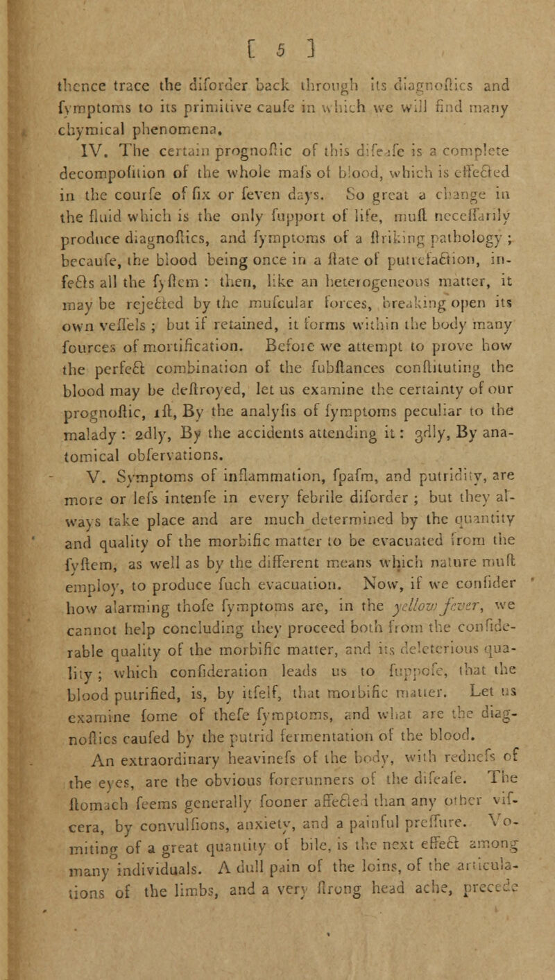 thence trace the diforder back through its diagnoflics and fymptoms to its primitive caufe in which we will find many chymical phenomena, IV. The certain prognoftic of this difeafe is a complete decompohiion of the whole mafs of blood, which is effected in the coiufe of fix or feven days, So great a change in the fluid which is the only fupport of life, mull neceffarily produce diagnoflics, and fymptoms of a linking pathology ; becaufe, the blood being once in a ilate of putrefaftion, in- fecls all the fyficrn : then, like an heterogeneous matter, it may be rejected by the mufcular forces, breaking open its own veffels ; but if retained, it forms within the body many fources of mortification. Bcfoie we attempt to prove how the pcrfe£r. combination of the fubflances confhtuting the blood may be deftroyed, let us examine the certainty of our prognoftic, iff, By the analyfis of fymptoms peculiar to the malady : 2dly, By the accidents attending it: 3dly, By ana- tomical observations. V. Symptoms of inflammation, fpafm, and putridity, are more or lefs intenfe in every febrile diforder ; but they al- ways take place and are much determined by the quantity and quality of the morbific matter to be evacuated from the fvflcm, as well as by the different means which nature muft employ, to produce fuch evacuation. Now, if we confider how alarming thofe fymptoms arc, in the yellow fever, we cannot help concluding they proceed both from the confide- rable quality of the morbific matter, and its deleterious qua- lity ; which confederation leads us to fuppofe, that the blood putrified, is, by itfelf, that moibific matter. Let us examine fome of thefe fymptoms, and what are the diag- noflics caufed by the putrid fermentation of the blood. An extraordinary heavinefs of the body, with rednefs of the eyes, are the obvious forerunners of the difeafe. The ftomach feems generally fooner a Seeled than any other vif- cera, by convulfions, anxiety, and a painful preffure. Vo- miting of a oreat quantity of bile, is the next effect, among many individuals. A dull pain of the loins, of the articula- tions of the limbs, and a very firong head ache, precede