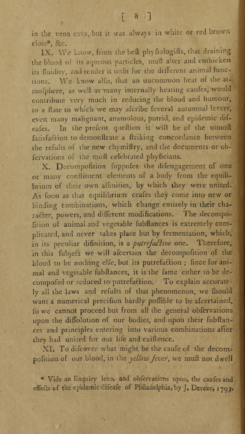 in the vena cava, but it was always in white or red brown Civ)'.!.*, &c. IX. Wc know, from the heft phyfiologifts, that draii the blood of it* aqueous particles, mud ahcr and cnthicken its fluidity, and render it unfit for the different animal func- tions. We know alio, that an uncommon heat ot the at-. mofphere, as well as many internally heating caufes, would contribute very much in reducing the blood and humour, to a flate to which we may afcribe feveral autumnal levers, even many malignant, anamolous, putrid, and epidemic dif- eafes. In the preferrt queftion it will be of the utmoft fatisfacuon to demonltrate a ftrjking concordance between the refults of the new chymiftry, and the documents or ob- fervations of the moll celebrated phyficians. X. Decomposition fuppofes the difengagement of one or many constituent elements of a body from the equili- brium of their own affinities, by which they were united. As foon as that equilibrium ceafes they come into new or binding combinations, which change entirely in their cha- racter, powers, and different modifications. The decompo- sition of animal and vegetable fubftances is extremely com- plicated, and never takes place but by fermentation, which, in its peculiar difinition, is a putrefactive, one. Therefore, in this fubjeft we will afcertain the decomposition of the blood to be nothing elfe, but its putrefaction ; fince for ani- mal and vegetable fubftances, it is the fame either to be de- compofed or reduced to putrefaction. To explain accurate- ly all the laws and refults of that phenomenon, we fhould want a numerical precifion hardly poffible to be afcertained, fo we cannot proceed but from all the general obfervations upon the diffolution of our bodies, and upon their fubftan- ces and principles entering into various combinations after they had united for our life and exiftence. XI. To difcover what might be the caufe of the decom- pofition of our blood, in the yellow fever, we muft not dwell * Vide an Enquiry into, and obfervations upon, the caufes and effects of the epidemic difeafe of Philadelphia, by J, Dcveze, 1795.
