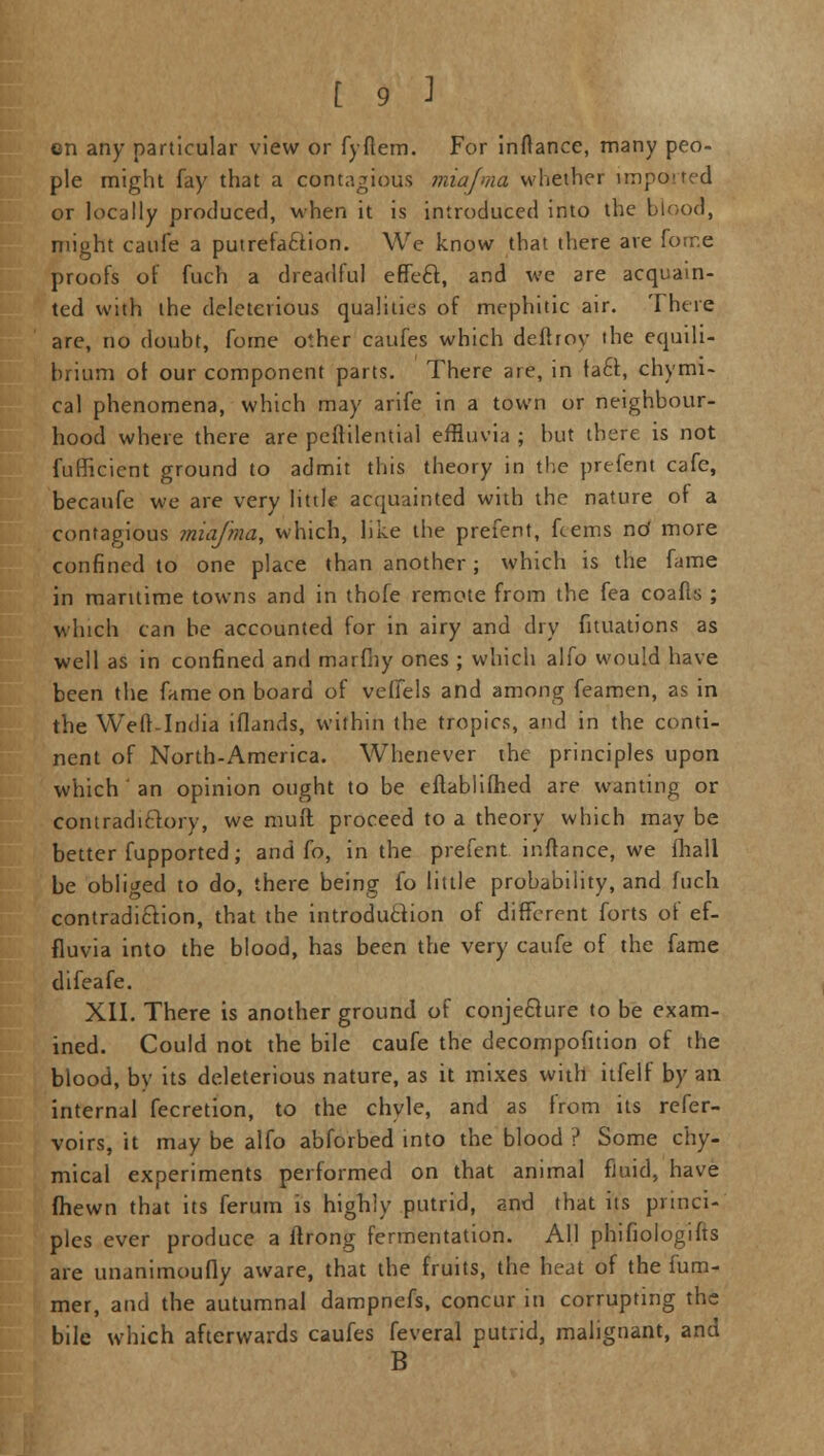 on any particular view or fyftem. For inftance, many peo- ple might fay that a contagious miafma whether imported or locally produced, when it is introduced into the blood, might caufe a putrefaction. We know that there are forr.e proofs of fuch a dreadful effeeT:, and we are acquain- ted with the deleterious qualities of mephitic air. There are, no doubt, forne other caufes which deftroy the equili- brium ot our component parts. There are, in fa£t, chymi- cal phenomena, which may arife in a town or neighbour- hood where there are peftilential effluvia ; but there is not fufficient ground to admit this theory in the prefent cafe, becanfe we are very little acquainted with the nature of a contagious miafma, which, like the prefent, fcems nd more confined to one place than another; which is the fame in maritime towns and in thofe remote from the fea coafls ; which can he accounted for in airy and dry fituations as well as in confined and marfhy ones ; which alfo would have been the fame on board of veffels and among feamen, as in the Weft-India iflands, within the tropics, and in the conti- nent of North-America. Whenever the principles upon which ' an opinion ought to be eftablilhed are wanting or contradictory, we muft proceed to a theory which may be better fupported; and fo, in the prefent inftance, we fhall be obliged to do, there being fo little probability, and fuch contradiction, that the introduction of different forts of ef- fluvia into the blood, has been the very caufe of the fame difeafe. XII. There is another ground of conjecture to be exam- ined. Could not the bile caufe the decompofition of the blood, by its deleterious nature, as it mixes with itfelf by an internal fecretion, to the chyle, and as from its refer- voirs, it may be alfo abforbed into the blood ? Some chy- mical experiments performed on that animal fluid, have fhewn that its ferum is highly putrid, and that its princi- ples ever produce a flrong fermentation. All phifiologifts are undnimoufly aware, that the fruits, the heat of the fum- mer, and the autumnal dampnefs, concur in corrupting the bile which afterwards caufes feveral putrid, malignant, and B