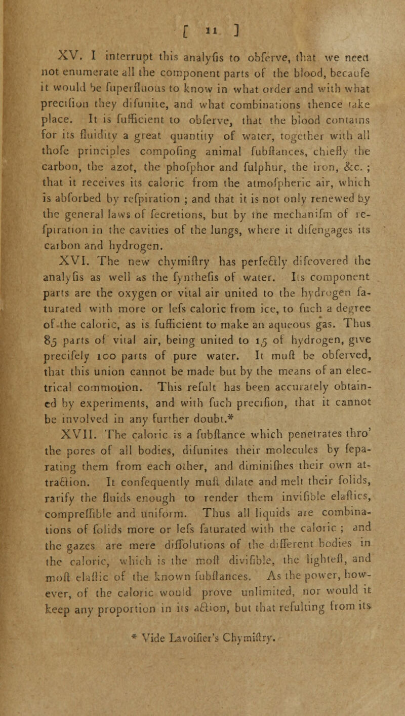 XV. I interrupt this analyfis to obferve, that we need not enumerate all the component parts of the blood, becaufe it would be fuperfluous to know in what order and with what precihon they di(unite, and what combinations thence take place. It is fufficient to obferve, that the biood contains for its fluidity a great quantity of water, together with all thofe principles compofing animal fubftances, chiefly the carbon, the azot, the phofphor and fulphur, the iron, &c. ; that it receives its caloric from the atmofpheric air, which is abforbed by refpiration ; and that it is not only renewed by the general laws of fecretions, but by ine mechanifm of re- fpiration in the cavities of the lungs, where it difengages its caibon and hydrogen. XVI. The new chymiftry has perfectly difcovered the analyfis as well as the fynthefis of water. Its component parts are the oxygen or vital air united to the hydrogen fa- turated with more or lefs caloric from ice, to fuch a decree ot the caloric, as is fufficient to make an aqueous gas. Thus 85 parts of vital air, being united to 1,5 ot hydrogen, give precifely 100 parts of pure water. It muff be obfeived, that this union cannot be made but by the means of an elec- trical commotion. This refult has been accurately obtain- ed by experiments, and with fuch precifion, that it cannot be involved in any further doubt.* XVII. The caloric is a fubflance which penetrates thro' the pores of all bodies, difunites their molecules by fepa- rating them from each other, and diminifhes their own at- traction. It confequently muit dilate and melt their folids, rarify the fluids enough to render them invifible elaffics, compreffible and uniform. Thus all liquids a/e combina- tions of folids more or lefs faturated with the caloiic ; and the gazes are mere diffblutions of the different bodies in the caloric, which is the mofl divifible, the lightefl, and moll elaftic of the known fubftances. As the power, how- ever, of the caloric wouid prove unlimited, nor would it keep any proportion in its aclion, but that refulting from its * Vide Lavoifier's Chymiftry.