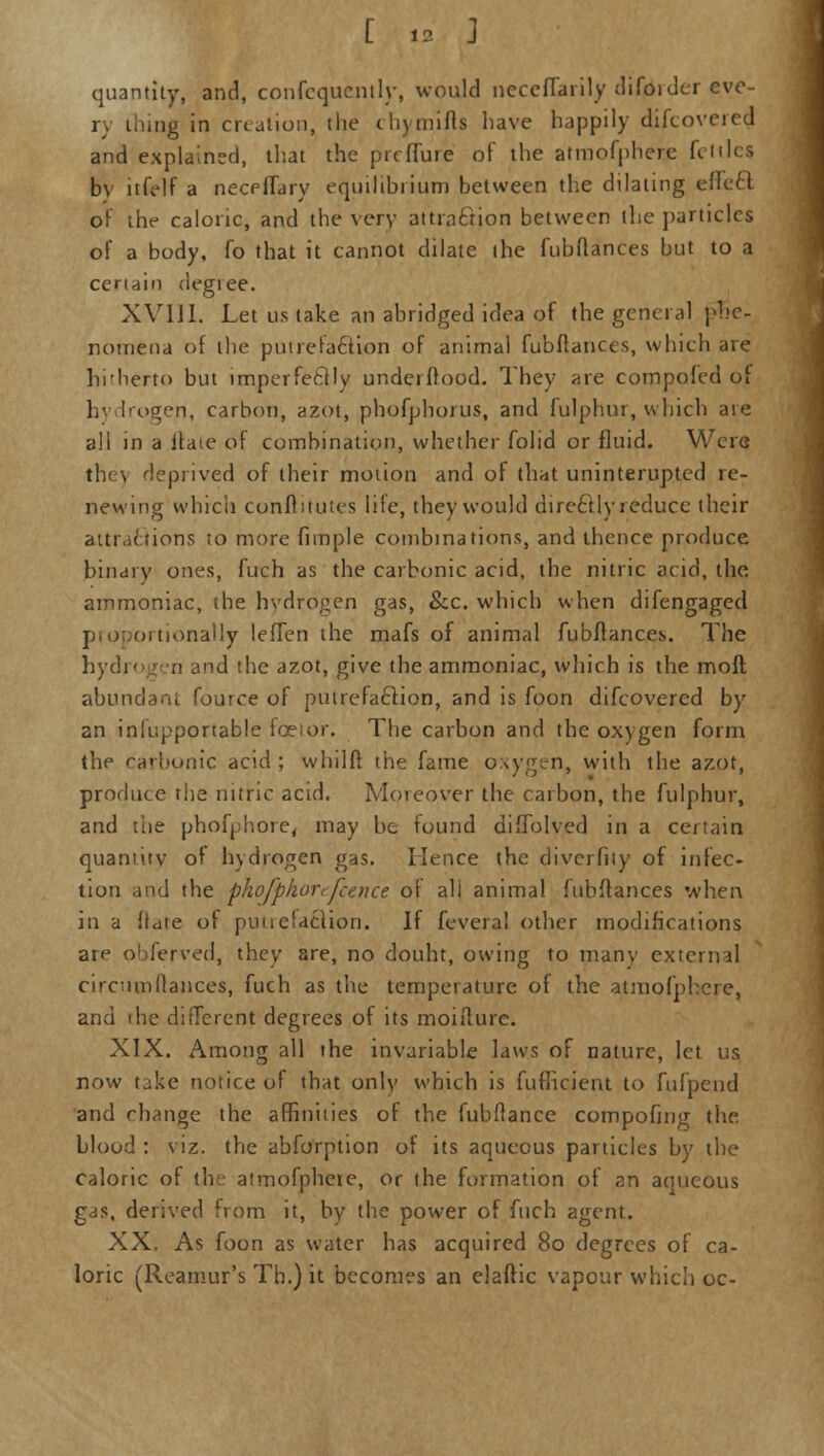 quantity, and, confcquently, would neccfTarily difoidcr eve- r, thing in creation, the chymifts have happily difcovered and explained, that the prcffure of the atmofphere fettles bv itfelf a neceffary equilibrium between the dilating effect of the caloric, and the very attraction between the particles of a body, fo that it cannot dilate the fubflances but to a certain degiee. XVIII. Let us take an abridged idea of the general phe- nomena of the putrefaction of animal fubflances, which are hitherto but imperfectly underftopcL They are compofed o| h- Irogen, carbon, azot, phofphoius, and fulphur, which ate all in a itate of combination, whether folid or fluid. Were the) deprived of their motion and of that uninterupted re- newing which confluutes life, they would directly reduce their attractions to more fimple combinations, and thence produce binary ones, fuch as the carbonic acid, the nitric acid, the ammoniac, the hydrogen gas, &c. which when difengaged ortionally leffen the mafs of animal fubflances. The hydrogen and the azot, give the ammoniac, which is the mod abundant fource of putrefaction, and is foon difcovered by an inlupportable fceior. The carbon and the oxygen form the carbonic acid ; whilft the fame oxygen, with the azot, produce the nitric acid. Moreover the carbon, the fulphur, and the phofphore, may be found diffolved in a certain quantity of hydrogen gas. Hence the divcrfity of infec- tion and the phofpkor,fcaice of ali animal fubflances when in a ftdte of putrefaction. If feveral other modifications are obferved, they are, no douht, owing to many external circumflances, fuch as the temperature of the atmofphere, and the different degrees of its moiflurc. XIX. Among all the invariable laws of nature, let us now take notice of that only which is fufheient to fufpend and change the affinities of the fubflance compofing the blood: viz. the abforption of its aqueous particles by the caloric of the atmofpheie, or the formation of an aoueous gas, derived from it, by the power of fuch agent. XX. As foon as water has acquired 80 degrees of ca- loric (Reamur's Tb.) it becomes an elaftic vapour which oc-