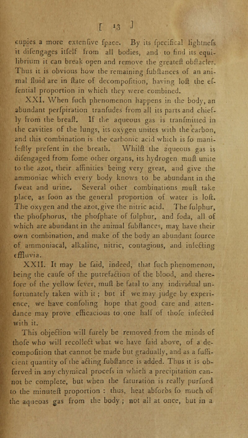 cupies a more extenfive fpacc. By its fpecifical lightnefs it difengages itfelf irom all bodies, and to find its equi- librium it can break open and remove the greateft obftacler. Thus it is obvious how the remaining fubftances of an ani- mal fluid are in ftate of decompofition, having loft the ef- fential proportion in which they were combined. XXI. When fuch phenomenon happens in the body, an abundant perfpiration tranfudes from ail its parts and chief- ly from the breaft. If the aqueous gas is tranfmitted in the cavities of the lungs, its oxygen unites with the carbon, and this combination is the carbonic acid which is fo mani- feftly prefent in the breath. Whilft the aqueous gas is difengaged from fome other organs, its hydrogen mull unite to the azot, their affinities being very great, and give the ammoniac which every body knows to be abundant in the fwcat and urine. Several other combinations mull: take place, as foon as the general proportion of water is loft. The oxygen and the azot, give the nitric acid. The fulphur, the phofphorus, the phofphate of fulphur, and foda, all of which are abundant in the animal fubftances, may have their own combination, and make of the body an abundant fource of amrnoniacal, alkaline, nitric, contagious, and infecling effluvia. XXII. It may be faid, indeed, that fuch phenomenon, being the caufe of the putrefaction of the blood, and there- fore of the yellow fever, muft be fatal to any individual un- fortunately taken with it; but if we may judge by experi- ence, we have confoling hope that good care and atten- dance may prove efficacious to one half of thofe infected with it. This objection will furely be removed from the minds of thofe who will recollect what we have faid above, of a de- compofition that cannot be made but gradually, and as a fufli- cieut quantity of the acling fubftance is added. Thus it is ob- ferved in any chymical procefs in which a precipitation can- not be complete, but when the faturation is really purfued to the minuteft proportion : thus, heat abforbs fo much of the aqueoas gas from the body ; not all at once, but in a