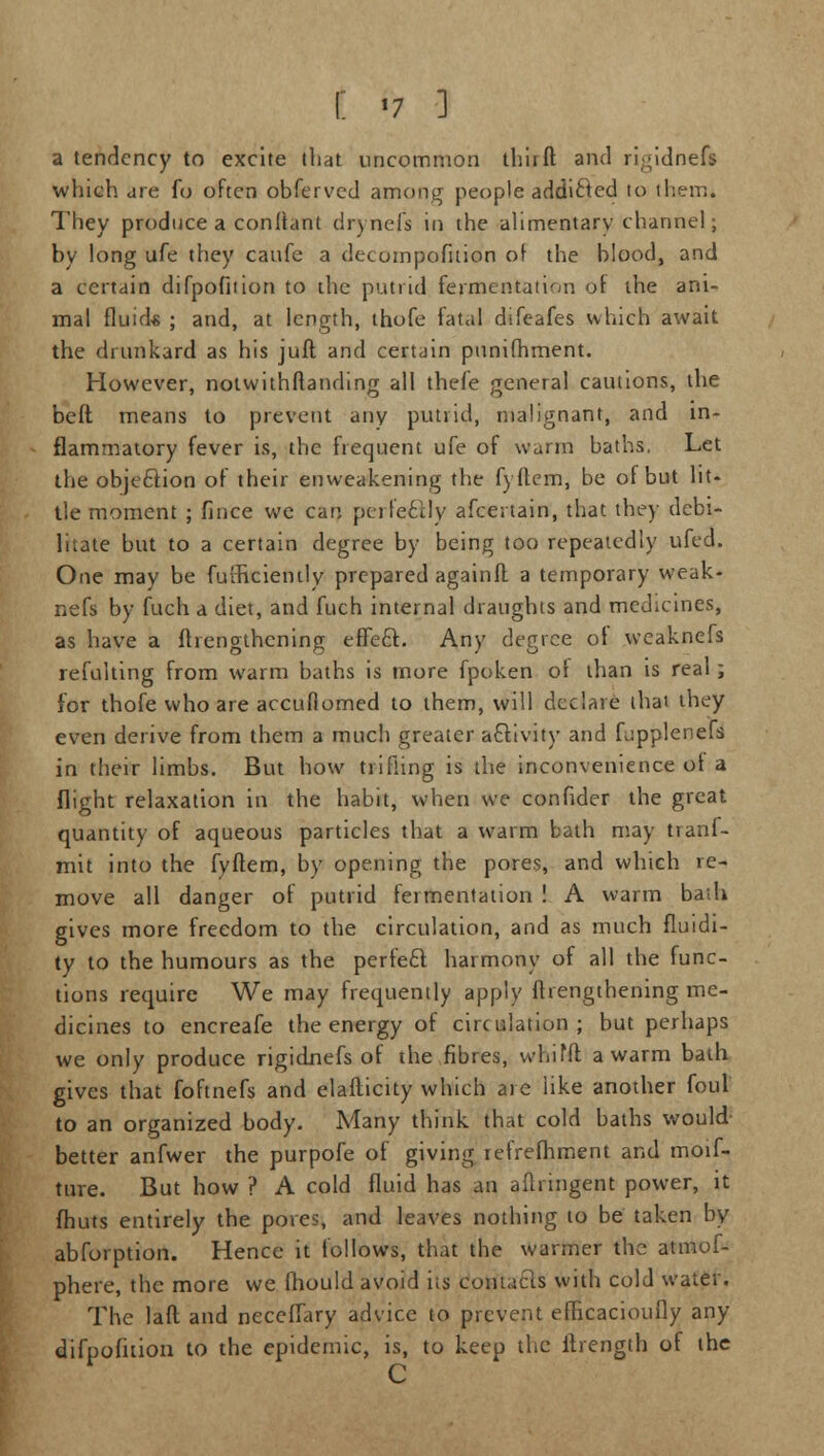 a tendency to excite that uncommon third and ri;;idnefs which are fo often obferved among people addicled to them. They produce a conliant drynefs in the alimentary channel; by long ufe they caufe a decompofition of the blood, and a certain difpofition to the putrid fermentation <A the ani- mal fluid* ; and, at length, thofe fated difeafes which await the drunkard as his juft and certain punifhment. However, notwithftanding all thefe general cautions, the beft means to prevent any putrid, malignant, and in- flammatory fever is, the frequent ufe of warm baths. Let the objection of their enweakening the fyftem, be of but lit- tle moment ; fince we can perfectly afcertain, that the)' debi- litate but to a certain degree by being too repeatedly ufed. One may be fufficiehily prepared againft a temporary weak- nefs by fuch a diet, and fuch internal draughts and medicines, as have a ^lengthening effect. Any degree of weaknefs refulting from warm baths is more fpoken of than is real; for thofe who are accufiomed to them, will declare thai they even derive from them a much greater activity and Lipplenefs in their limbs. But how trifling is the inconvenience of a flight relaxation in the habit, when we confider the great quantity of aqueous particles that a warm bath may tranf- mit into the fyftem, by opening the pores, and which re- move all danger of putrid fermentation ! A warm bath gives more freedom to the circulation, and as much fluidi- ty to the humours as the perfect harmony of all the func- tions require We may frequently apply fhengthening me- dicines to encreafe the energy of circulation; but perhaps we only produce rigidnefs of the fibres, whifft a warm bath gives that foftnefs and elafticity which are like another foul to an organized body. Many think that cold baths would- better anfwer the purpofe of giving refrefhment and moif- ture. But how ? A cold fluid has an aftringent power, it fhuts entirely the pores, and leaves nothing to be taken by abforption. Hence it follows, that the warmer the atmof- phere, the more we fhould avoid its contacts with cold water. The laft and neceffary advice to prevent efheacioufly any difpofition to the epidemic, is, to keep the ftrength of the