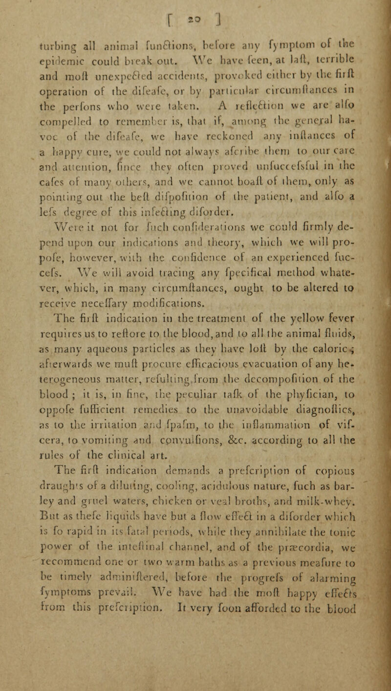 turbing all animal fun&ions-, before any fymptom of the epidemic could break out. We have leen, at laft, terrible and molt unexpected accidents, provoked either by the firft operation of the difeafe, or by particular circumllanccs in the perfons who were taken. A refle&ion we aie alio compelled to remember is, that if, among the general ha- voc of (he difeafe, we have reckoned any alliances of a happy cuie, we could not always afcribe iliem to pur care and attention, fince they often provecj nnluecefslul in the cafes of man}' others, and we cannot boafl of ihem, only as pointing out the bed difpofitian of the patient, and alio a lefs degree of this iu!ecting difojder. Were it not for fuqh cqnfjderatjons we could firmly de- pend upon our indications and theory, which we will pro- pofe, however, with the confidence ol an experienced fuc- cefs. We will avoid tracing any fpecifical method whate- ver, which, in many circumitanccs, ought, to be altered to receive neceffar.y modifications. The fiilt indication in the treatment of the yellow fever requites us to reltore to the blood, and to all the animal fluids, as many aqueous particles as they have loll by the caloric ; afterwards we mult procure efficacious evacuation ot any he* terogeneous matter, refulting lrom the decompofition of the blood ; it is, in fine, the peculiar talk ol the phyfician, to oppofe fufficient remedies to the unavoidable diagnollics, as to the irritation and fpafm, to the inflammation of vif- cera, to vomiting and convuilions, &c. according to all the rules of the clinical art. The firft indication demands a prescription of copious draughts of a diluting, cooling, acidulous nature, fuch as bar- ley and gruel waters, chicken or veal broths, and milk-whey. But as thefe liquids have but a flow eflecl in a difotdcr which is [o rapid in its laud periods, while they annihilate the tonic power ol the iqtefttnal channel, and of the pr.Tcordia, we recommend one or two warm baths as a previous meafure to be timely adminiftered, before the progress of alarming fymptoms prevail. We have had the mod happy effects from this prescription. It very foon afforded to the biood