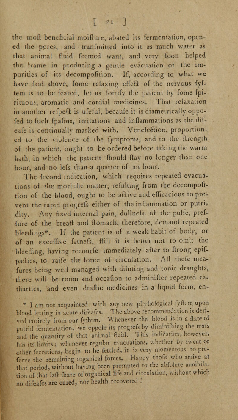 [  ] the moll beneficial moifhue, abated its fermentation, open cd the pores, and tranfmitted into it as much water as that animal fluid feemed want, and very foon helped the frame in producing a gentle evacuation of the im- purities of its decompofnion. If, according to what we have (aid above, fome relaxing effe6l of the nervous fyf- tem is to be feared, let us fortify the patient by fome fpi- rituous, aromatic and cordial medicines. That relaxation in another refpeft is ufeful, becaufe it is diametrically oppo- fed to fuch fpafms, irritations and inflammations as the dif- eafe is continually marked with. Venefeftion, proportion- ed to the violence of the fyrnptoms, and to the ftrength of the patient, ought to be ordered before taking the warm bath, in which the patient fhould flay no longer than one hour, and no lefs than a quarter of an hour. The fecond indication, which requires repeated evacua- tions of the morbific matter, refulting from the decompofi- tion of the blood, ought to be aftive and efficacious to pre- vent the rapid progrefs either of the inflammation or putri- dity. Any fixed internal pain, dullnefs of the pulfe, pref- fure of the bread and ftomach, therefore, demand repeated bleedings*. If the patient is of a weak habit of body, or of an exceflive fatnefs, ftill it is better not to omit the bleeding, having recourfe immediately after to fliong epif- paftics, to raife the force of circulation. All thefe mea- fures being well managed with diluting and tonic draughts, there will be room and occafion to adminifler repeated ca- thartics, and even draftic medicines in a liquid form, en- * I am not acquainted with any new phyfiological fyftem upon blood letting in acute difeafes. The above recommendation is deri- ved entirdy°from our fyftem. Whenever the blood is in a ftate of putrid fermentation, we eppofe its progrefs by diminiuung the mafs and the quantity of that animal fluid. This indication, however, has its limits; whenever regular evacuations, whether by fweat or other fecretions, begin to be fettled, it is very momentous to pre- ferve the remaining organical forces. Happy thofe. who arrive at that period, without having been prompted to the abfolute annihila- tion of that laft mare of organical life and circulation, without which no difeafes are cured, nor health recovered !
