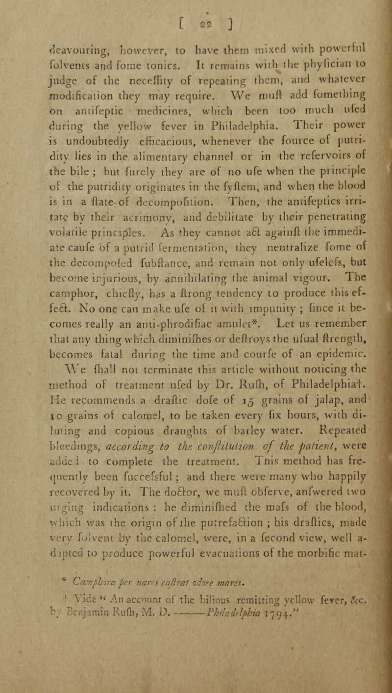deavourine, however, to have tlirm mixed with powerful folvents and fomc ionics. It remains with the phyfician to judge of the neceffity of repeating them, and whatever modification they may require. We mult add fomething on aniifeptic medicines, which been too much tiled during the yellow fever in Philadelphia. Their power is undoubtedly efficacious, whenever the fource of putri- dity lies in the alimentary channel or in the rcfervoirs of the bile ; hut finely they are of no ufc when the principle of the putridity originates in the fyflem, and when the blood is in a flate of decompofilion. Then, the antifeptics irri- tate by their acrimonv, and debilitate by their penetrating volatile principles. As they cannot aft againft the immedi- ate caufe of a putrid fermentation, they neutralize lome of the decompoled fubftance, and remain not only ufelefs, but become injurious, by annihilating the animal vigour. The camphor, chiefly, has a ftrong tendency to produce this ef- fect. No one can make ufe ol it with impunity ; lince it be- comes really an anti-phrodifiac amulet*. Let us remember that any thing which diminifties or deflroys the ufual ftrength, becomes fatal during the time and courfe of an epidemic. We flia.1l not terminate this article without noticing the method of treatment ufed by Dr. Rufh, of Philadelphiat. lie recommends a drailic dole of 15 grains ol jalap, and 10 grains ol calomel, to be taken every fix hours, with di- luting and copious draughts ot bailey water. Repeated bleedings, according to ike covjlilution of the patient, were adde i to complete the treatment. This method has fre- quently been fuccefsful : and there were many who happily recovered by it. The doctor, we mud obferve, anfwered two lg indications : he diminifhed the mafs of the blood, which was the origin of the putrefaction ; his draflics, made very folvent bv the calomel, were, in a fecond view, well a- (1 ipted to produce powerful evacuations of the morbific mat- * Camphora per vares eaftrat odore mares. \ idc  An account of the bilious remitting yellow fever, &c.
