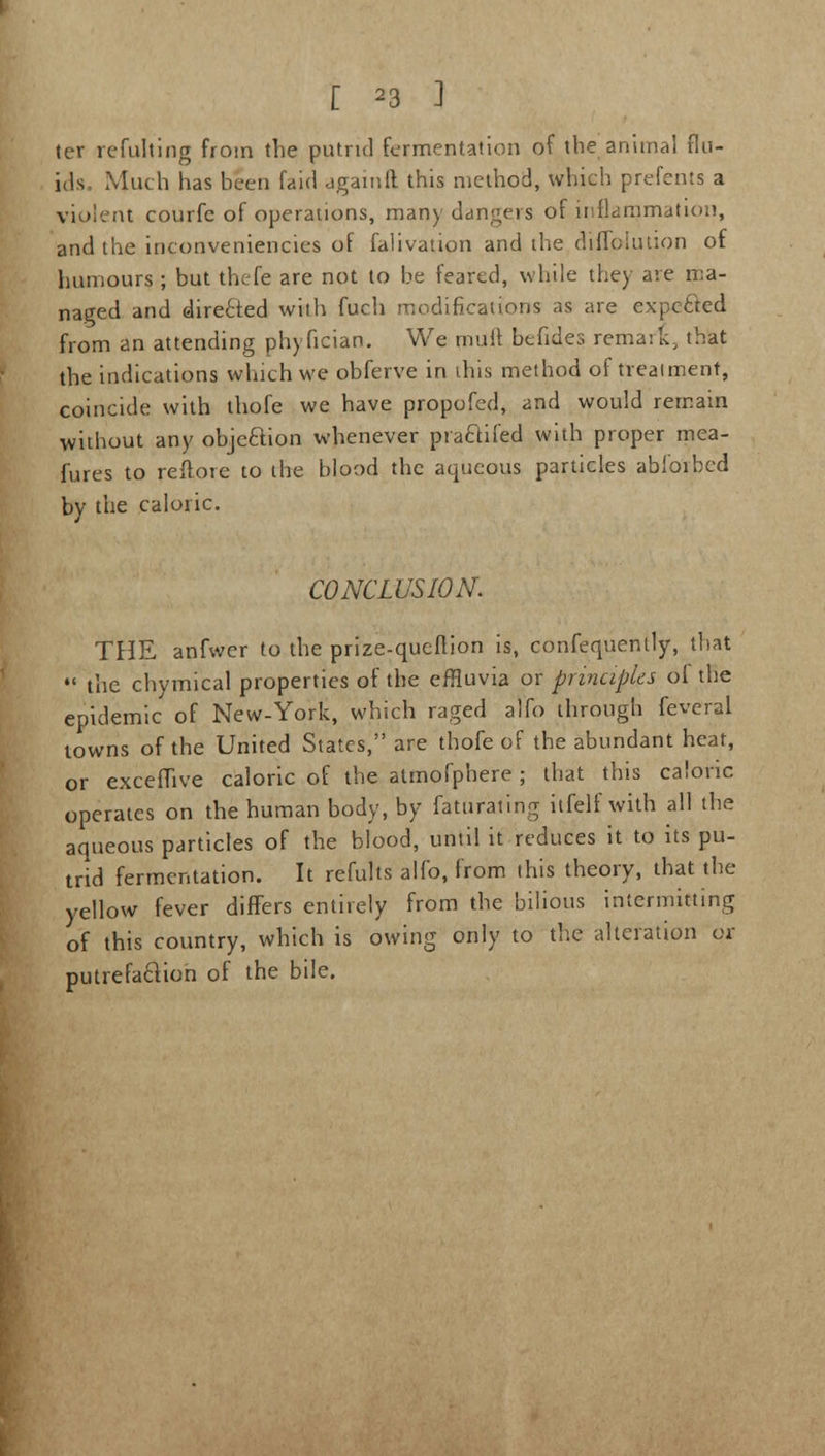 ter refulting from the putrid fermentation of the animal flu- ids Much has been fairl againft this method, which prefents a violent courfe of operations, many clangers of inflammation, and the inconveniencies of falivation and the diffoiution of humours ; but thefe are not to be feared, while the) are ma- naged and directed with fuch modifications as are expected from an attending phyfician. We mull befides remark, that the indications which we obferve in ihis method of treatment, coincide with thofe we have propofed, and would remain without any objection whenever praclifed with proper mea- fures to reftore to the blood the aqueous particles abioibed by the caloric. CONCLUSION. THE anfwer to the prize-queflion is, confequently, that  the chymical properties of the effluvia or principles ol the epidemic of New-York, which raged alfo through feveral towns of the United States, are thofe of the abundant heat, or excefhve caloric of the atmofphere ; that this caloric operates on the human body, by faturating itfelf with all the aqueous particles of the blood, until it reduces it to its pu- trid fermentation. It refults alfo, from this theory, that the yellow fever differs entirely from the bilious intermitting of this country, which is owing only to the alteration or putrefaction of the bile.