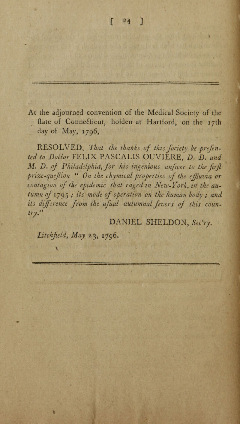 At the adjourned convention of the Medical Society of the (late of Connecticut, holden at Hartford, on the 17th day of May, 1796, RESOLVED, That the thanks of this fociety be prefin- ted to Doclor FELIX PASCALIS OUVIERE, D. D. and M. D. of Philadelphia, for his ingenious anjwer to the firjl prize-quefion  On the chymical properties of the effluvia or contagion of the epidemic that raged in New-York, in the au- tumn ofiJ95 ; its mode of operation on the human body ; and its difference from the ufual autumnal fevers of this coun- try. DANIEL SHELDON, Sec'ry.