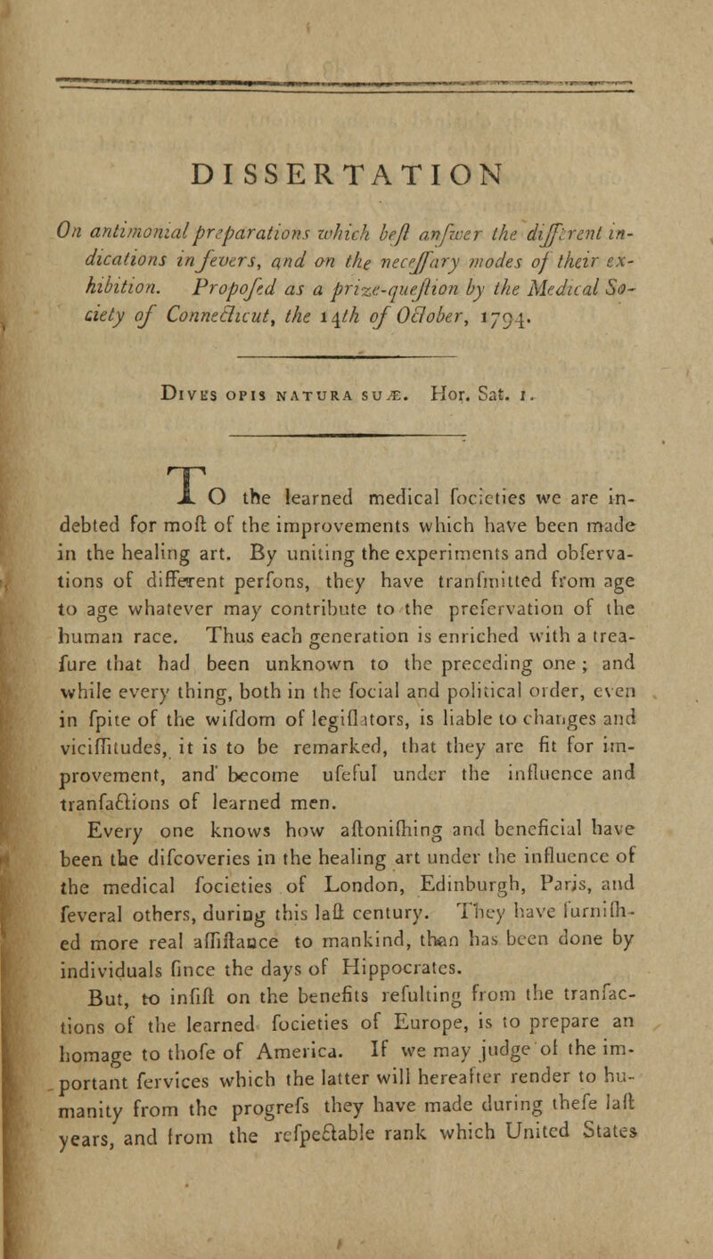 On antimonialpreparations which bejl an/wer (he. different in- dications in fevers, and on the necejfary modes of their ex- hibition. Propofed as a prize-que(lion by the Medical So- ciety of Conneclicut, the i\th of October, 1794. Dives opis natura su.£. Ilor. Sat. 1. X O the learned medical foclcties we are in- debted for moft of the improvements which have been made in the healing art. By uniting the experiments and obferva- tions of different perfons, they have transmitted from age to age whatever may contribute to the prefervation of the human race. Thus each generation is enriched with a trea- fure that had been unknown to the preceding one; and while every thing, both in the focial and political order, even in fpite of the wifdom of legifl ltors, is liable to changes and viciifitudes, it is to be remarked, that they are fit for im- provement, and' become ufeful under the influence and tranfaclions of learned men. Every one knows how aftoniftiing and beneficial have been the difcoveries in the healing art under the influence of the medical focieties of London, Edinburgh, Paris, and feveral others, during this lafl: century. They have furnifil- ed more real afliitaoce to mankind, than has been done by individuals fince the days of Hippocrates. But, to infift on the benefits refulting from the tranfac- tions of the learned focieties of Europe, is to prepare an homage to thofe of America. If we may judge'of the im- portant fervices which the latter will hereafter render to hu- manity from the progrefs they have made during thefe laft years, and from the rcfpe&able rank which United States