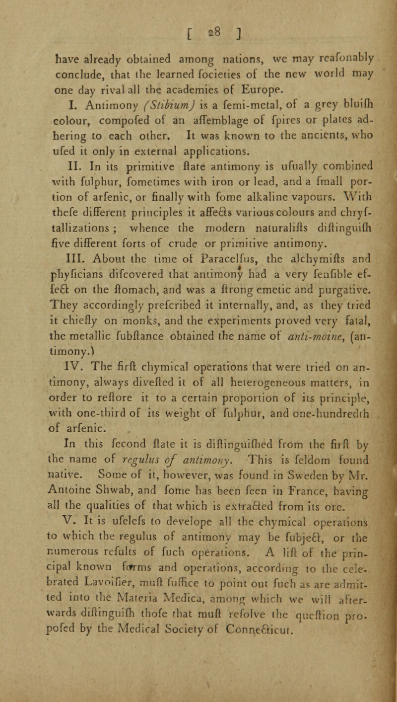 [ *» ] have already obtained among nations, we may reafonably conclude, that the learned focieties of the new world may one day rival all the academies of Europe. I. Antimony (Stibium) is a femi-metal, of a grey bluifh colour, compofed of an affemblage of fpires or plates ad- hering to each other. It was known to the ancients, who ufed it only in external applications. II. In its primitive ftate antimony is ufually combined with fulphur, fometimes with iron or lead, and a fmall por- tion of arfenic, or finally with fome alkaline vapours. With thefe different principles it affe£ls various colours and chryf- tallizations ; whence the modern naturalifts diftinguifh five different forts of crude or primitive antimony. III. About the time of Paracelfus, the alchymifts and phyficians difcovered that antimony had a very feafible ef- fect on the ftomach, and was a ftrong emetic and purgative. They accordingly prefcribed it internally, and, as they tried it chiefly on monks, and the experiments proved very fatal, the metallic fubftance obtained the name of anti-moine, (an- timony.^ IV. The firft chymical operations that were tried on an- timony, always diverted it of all heterogeneous matters, in order to reftore it to a certain proportion of its principle, with one-third of its weight of fulphur, and one-hundredth of arfenic. In this fecond ftate it is diftinguifhed from the fit ft by the name of regulus of antimony. This is feldom found native. Some of it, however, was found in Sweden by Mr. Antoine Shwab, and fome has been feen in France, having all the qualities of that which is extra6ted from its ore. V. It is ufelefs to develope all the chymical operations to which the regulus of antimony may be fubjeft, or the numerous rcfults of fuch operations. A lift of the prin- cipal known hfrms and operations, according to the cele- brated Lavoifier, muft fuffice to point out fuch as are admit- ted into the Materia Mcdica, among which we will after- wards diftinguifh thofe that muft refolve the qucftion pro- pofed by the Medical Society of Connefticut.